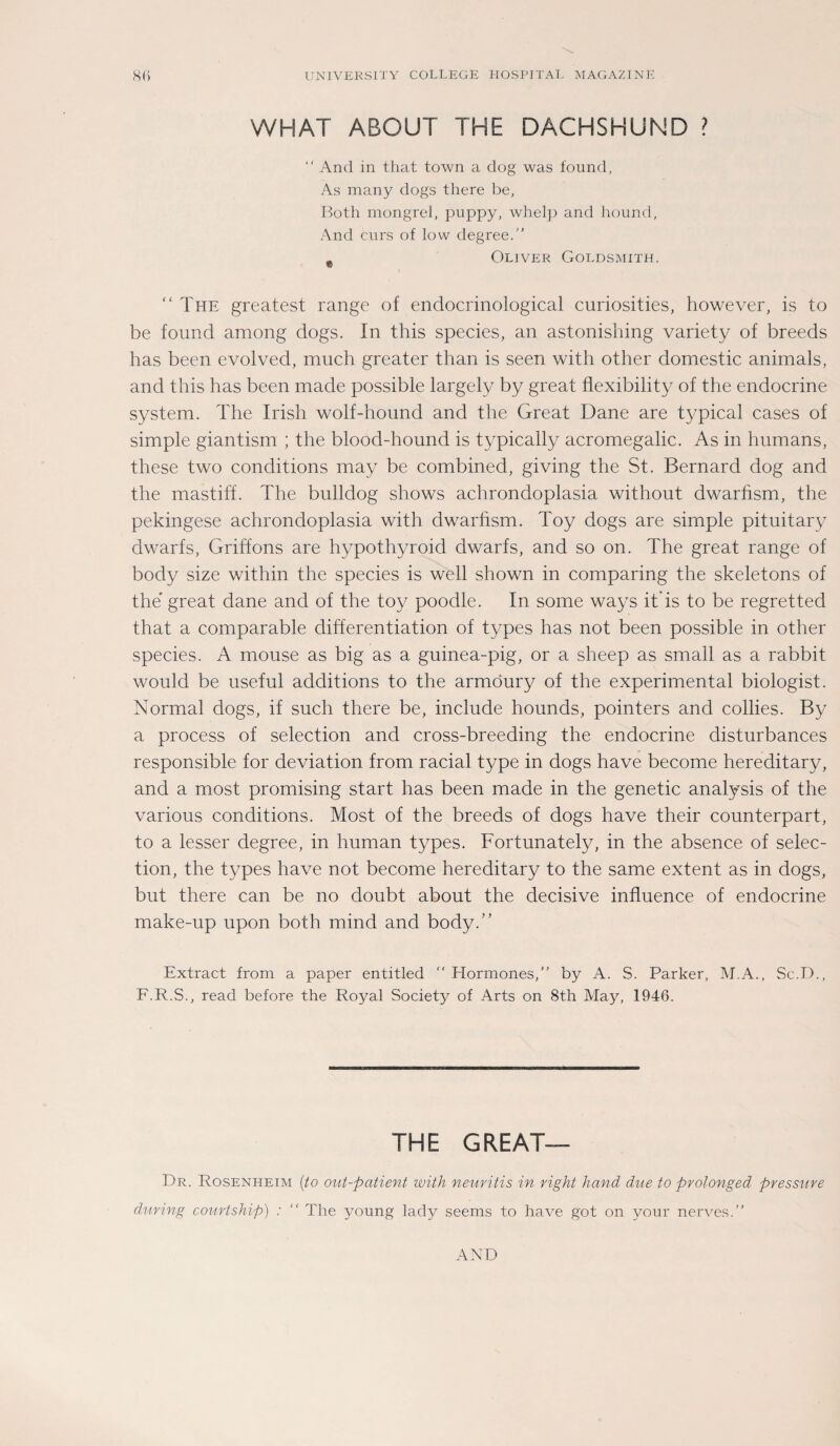 WHAT ABOUT THE DACHSHUND ?  And in that town a dog was found, As many dogs there be, Both mongrel, puppy, wbelp and hound, And cnrs of low degree.” # Oliver Goldsmith. “The greatest ränge of endocrinological curiosities, however, is to be found among dogs. In this species, an astonishing variety of breeds has been evolved, much greater than is seen with other domestic animals, and this has been made possible largely by great flexibility of the endocrine System. The Irish wolf-hound and the Great Dane are typical cases of simple giantism ; the blood-hound is typically acromegalic. As in humans, these two conditions may be combined, giving the St. Bernard dog and the mastiff. The bulldog shows achrondoplasia without dwarhsm, the pekingese achrondoplasia with dwarhsm. Toy dogs are simple pituitary dwarfs, Griffons are hypothyroid dwarfs, and so on. The great ränge of body size within the species is well shown in comparing the skeletons of the great dane and of the toy poodle. In some ways it is to be regretted that a comparable differentiation of types has not been possible in other species. A mouse as big as a guinea-pig, or a sheep as small as a rabbit would be useful additions to the armöury of the experimental biologist. Normal dogs, if such there be, include hounds, pointers and collies. By a process of selection and cross-breeding the endocrine disturbances responsible for deviation from racial type in dogs have become hereditary, and a most promising start has been made in the genetic analysis of the various conditions. Most of the breeds of dogs have their counterpart, to a lesser degree, in human types. Fortunately, in the absence of selec¬ tion, the types have not become hereditary to the same extent as in dogs, but there can be no doubt about the decisive influence of endocrine make-up upon both mind and body.“ Extract from a paper entitled  Hormones, by A. S. Parker, M.A., Sc.D., F.R.S., read before the Royal Society of Arts on 8th May, 1946. THE GREAT— Dr. Rosenheim (to out-patient with neuritis in right hand due to prolonged pressure during courtship) : “ The young lady seems to have got on your nerves.” AND