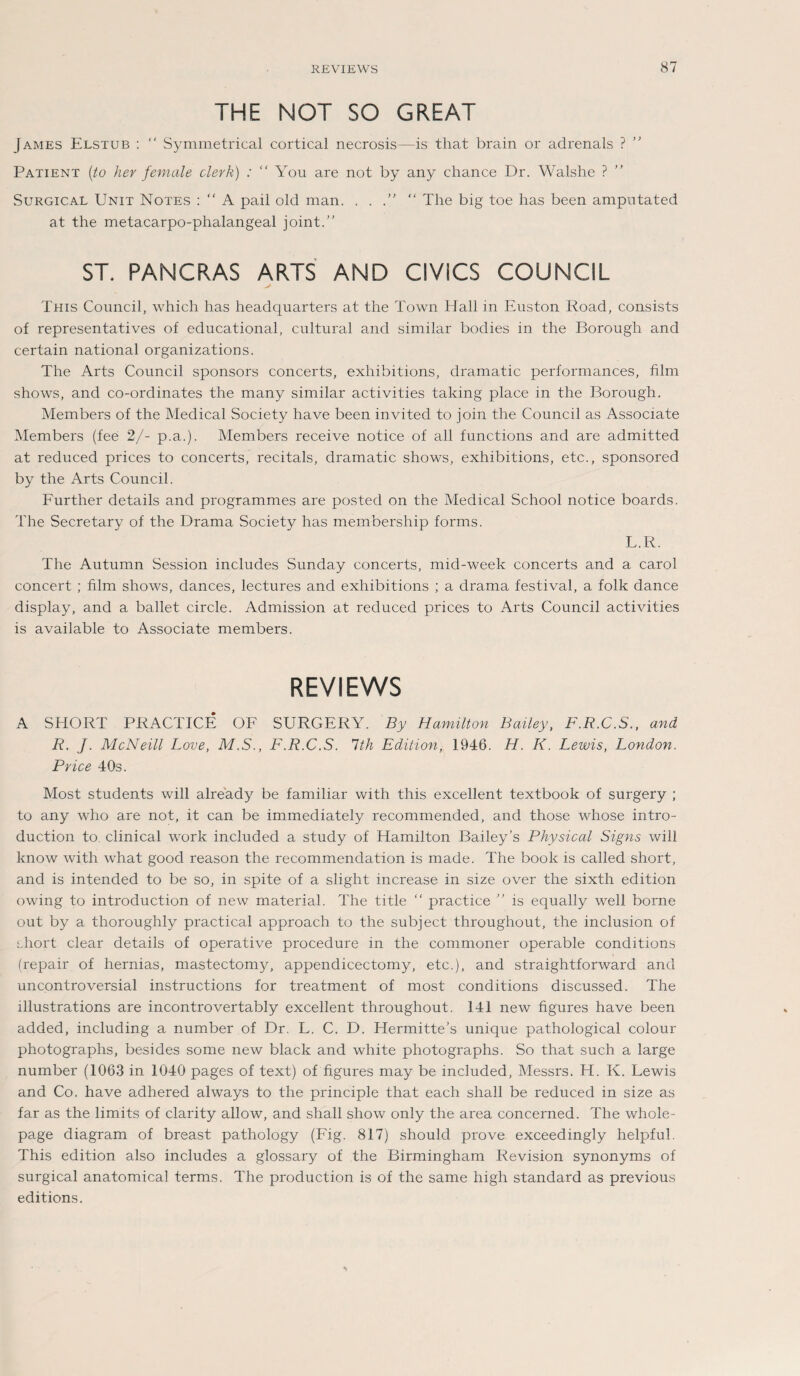 THE NOT SO GREAT James Elstub :  Symmetrical cortical necrosis—is that brain or adrenals ? ” Patient (to her female clerk) : “ You are not by any chance Dr. Walshe ? Surgical Unit Notes : “ A pail old man. . .  The big toe has been ampntated at the metacarpo-phalangeal joint.” ST. PANCRAS ARTS AND CIVICS COUNCIL This Council, which has headquarters at the Town Hall in Euston Road, consists of representatives of educational, cultural and similar bodies in the Borough and certain national organizations. The Arts Council Sponsors concerts, exhibitions, dramatic performances, film shows, and co-ordinates the many similar activities taking place in the Borough. Members of the Medical Society have been invited to join the Council as Associate Members (fee 2/- p.a.). Members receive notice of all functions and are admitted at reduced prices to concerts, recitals, dramatic shows, exhibitions, etc., sponsored by the Arts Council. Further details and programmes are posted on the Medical School notice boards. The Secretary of the Drama Society has membership forms. L.R. The Autumn Session includes Sunday concerts, mid-week concerts and a carol concert ; film shows, dances, lectures and exhibitions ; a drama festival, a folk dance display, and a ballet circle. Admission at reduced prices to Arts Council activities is available to Associate members. REVIEWS A SHORT PRACTICE OF SURGERY. By Hamilton Bailey, F.R.C.S., and R. J. McNeill Love, M.S., F.R.C.S. Ith Edition, 1946. H. K. Lewis, London. Pvice 40s. Most students will already be familiär with this excellent textbook of surgery ; to any who are not, it can be immediately recommended, and those whose intro- duction to. clinical work included a study of Hamilton Bailey’s Physical Signs will know with what good reason the recommendation is made. The book is called short, and is intended to be so, in spite of a slight increase in size over the sixth edition owing to introduction of new material. The title “ practice ” is equally well borne out by a thoroughly practical approach to the subject throughout, the inclusion of short clear details of operative procedure in the commoner operable conditions (repair of hernias, mastectomy, appendicectomy, etc.), and straightforward and uncontroversial instructions for treatment of most conditions discussed. The lllustrations are incontrovertably excellent throughout. 141 new figures have been added, including a number of Dr. L. C. D. Hermitte’s unique pathological colour photographs, besides some new black and white photographs. So that such a large number (1063 in 1040 pages of text) of figures may be included, Messrs. H. K. Lewis and Co. have adhered always to the principle that each shall be reduced in size as far as the limits of clarity allow, and shall show only the area concerned. The whole- page diagram of breast pathology (Fig. 817) should prove exceedingly helpful. This edition also includes a glossary of the Birmingham Revision synonyms of surgical anatomical terms. The production is of the same high Standard as previous editions.