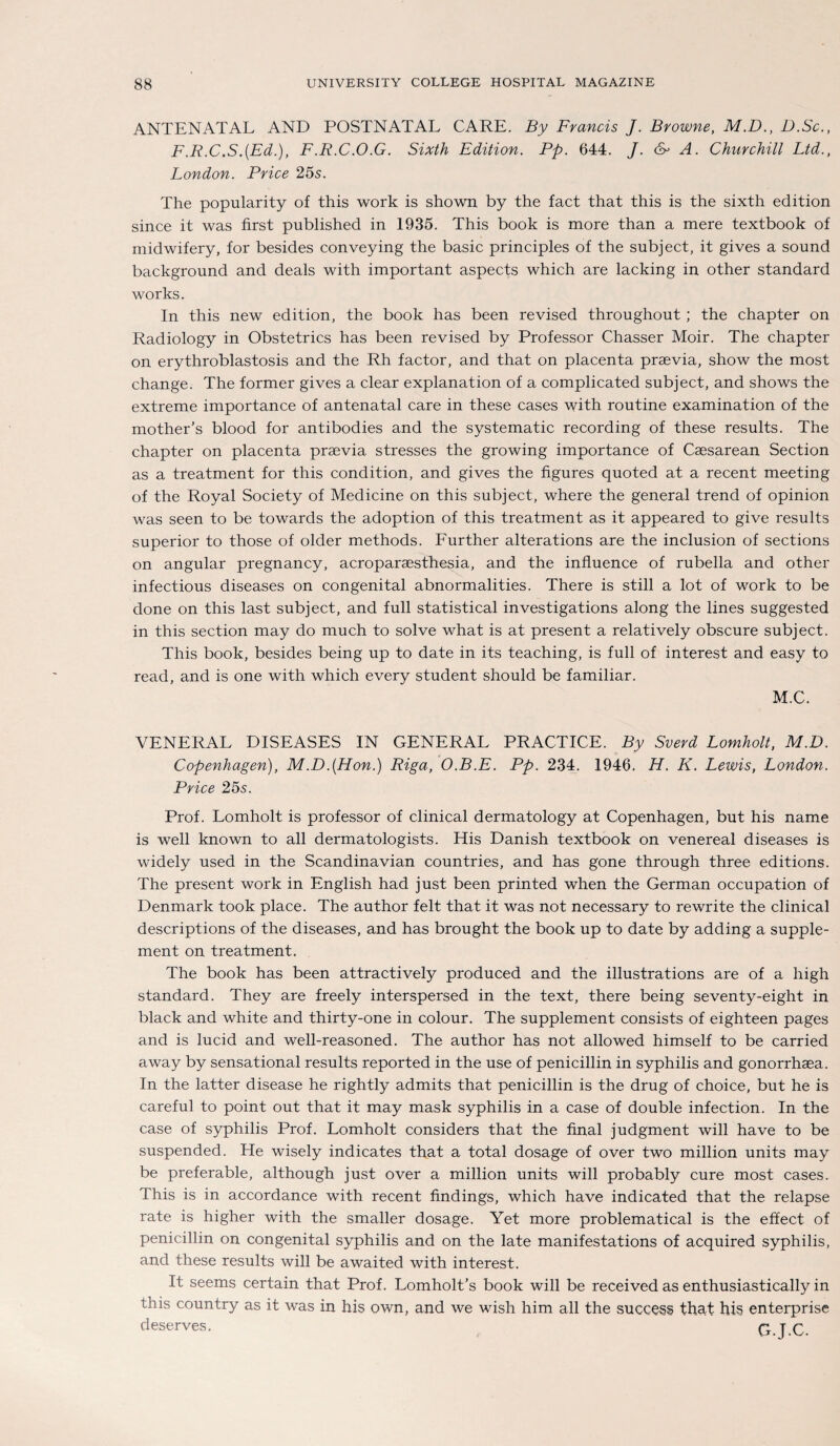 ANTENATAL AND POSTNATAL CARE. By Francis J. Browne, M.D., D.Sc., F.R.C.S.(Ed.), F.R.C.O.G. Sixth Edition. Pp. 644. J. &> A. Churchill Ltd., London. Price 25s. The popularity of this work is shown by the fact that this is the sixth edition since it was first published in 1935. This book is more than a mere textbook of midwifery, for besides conveying the basic principles of the subject, it gives a sound background and deals with important aspects which are lacking in other Standard works. In this new edition, the book has been revised throughout ; the chapter on Radiology in Obstetrics has been revised by Professor Chasser Moir. The chapter on erythroblastosis and the Rh factor, and that on placenta praevia, show the most change. The former gives a clear explanation of a complicated subject, and shows the extreme importance of antenatal care in these cases with routine examination of the mother’s blood for antibodies and the systematic recording of these results. The chapter on placenta praevia stresses the growing importance of Caesarean Section as a treatment for this condition, and gives the figures quoted at a recent meeting of the Royal Society of Medicine on this subject, where the general trend of opinion was seen to be towards the adoption of this treatment as it appeared to give results superior to those of older methods. Eurther alterations are the inclusion of sections on angular pregnancy, acroparaesthesia, and the influence of rubella and other infectious diseases on congenital abnormalities. There is still a lot of work to be done on this last subject, and full Statistical investigations along the lines suggested in this section may do much to solve what is at present a relatively obscure subject. This book, besides being up to date in its teaching, is full of interest and easy to read, and is one with which every student should be familiär. M.C. VENERAL DISEASES IN GENERAL PRACTICE. By Sverd Lomholt, M.D. Copenhagen), M.D.(Hon.) Riga, O.B.E. Pp. 234. 1946. H. K. Lewis, London. Price 25s. Prof. Lomholt is professor of clinical dermatology at Copenhagen, but his name is well known to all dermatologists. His Danish textbook on venereal diseases is widely used in the Scandinavian countries, and has gone through three editions. The present work in English had just been printed when the German occupation of Denmark took place. The author feit that it was not necessary to rewrite the clinical descriptions of the diseases, and has brought the book up to date by adding a Supple¬ ment on treatment. The book has been attractively produced and the illustrations are of a high Standard. They are freely interspersed in the text, there being seventy-eight in black and white and thirty-one in colour. The Supplement consists of eighteen pages and is lucid and well-reasoned. The author has not allowed himself to be carried away by sensational results reported in the use of penicillin in syphilis and gonorrhaea. In the latter disease he rightly admits that penicillin is the drug of choice, but he is careful to point out that it may mask syphilis in a case of double infection. In the case of syphilis Prof. Lomholt considers that the final judgment will have to be suspended. He wisely indicates that a total dosage of over two million units may be preferable, although just over a million units will probably eure most cases. This is in accordance with recent findings, which have indicated that the relapse rate is higher with the smaller dosage. Yet more problematical is the effect of penicillin on congenital syphilis and on the late manifestations of acquired syphilis, and these results will be awaited with interest. It seems certain that Prof. Lomholt’s book will be received as enthusiastically in this country as it was in his own, and we wish him all the success that his enterprise deserves. G-J.C.