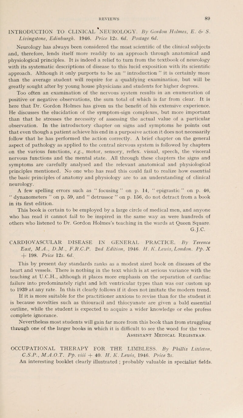 INTRODUCTION TO CLINICAL NEUROLOGY. By Gordon Holmes, E. & S. Livingstone, Edinburgh. 1946. Price 12s. 6^. Postage 6d. Neurology has always been considered the most scientific of the clinical subjects and, therefore, lends itself more readily to an approach through anatomical and physiological principles. It is indeed a relief to turn frorn the textbook of neurology with its systematic descriptions of disease to this lucid exposition with its scientific approach. Although it only purports to be an “ introduction it is certainly more than the average student will require for a qualifying examination, but will be greatly sought after by young house physicians and students for higher degrees. Too often an examination of the nervous System results in an enumeration of positive or negative observations, the sum total of which is far from clear. It is here that Dr. Gordon Holmes has given us the benefit of his extensive experience. He discusses the elucidation of the symptom-sign complexes, but more important than that he stresses the necessity of assessing the actual value of a particular observation. In the introductory chapter on signs and Symptoms he points out that even though a patient achieve his end in a purposive action it does not necessarily follow that he has performed the action correctly. A brief chapter on the general aspect of pathology as applied to the central nervous system is followed by chapters on the various functions, e.g., motor, sensory, reflex. visual, speech, the visceral nervous functions and the mental state. All through these chapters the signs and Symptoms are carefully analysed and the relevant anatomical and physiological principles mentioned. No one who has read this could fail to realize how essential the basic principles of anatomy and physiology are to an understanding of clinical neurology. A few spelling errors such as “ focusing ” on p. 14, “ epigrastic ” on p. 46, “ dynanometers ” on p. 59, and “ detrussor ” on p. 156, do not detract from a book in its first edition. This book is certain to be employed by a large circle of medical men, and anyone who has read it cannot fail to be inspired in the same way as were hundreds of others who listened to Dr. Gordon Holmes’s teaching in the wards at Queen Square. G.J.C. CARDIOVASCULAR DISEASE IN GENERAL PRACTICE. By Terence East, M.A., D.M., F.R.C.P. 2nd Edition, 1946. H. K. Lewis, London. Pp. X -|- 198. Price 12s. 6d. This by present day Standards ranks as a modest sized book on diseases of the heart and vessels. There is nothing in the text which is at serious variance with the teaching at U.C.H., although it places more ernphasis on the Separation of cardiac failure into predominately right and left ventricular types than was our custom up to 1939 at any rate. In this it clearly follows if it does not imitate the modern trend. If it is more suitable for the practitioner anxious to revise than for the student it is because novelties such as thiouracil and thiocyanate are given a bald essential outline, while the student is expected to acquire a wider knowledge or eise profess complete ignorance. Nevertheless most students will gain far more from this book than from struggling through one of the larger books in which it is difhcult to see the wood for the trees. Assistant Medical Registrar. OCCUPATIONAL THERAPY FOR THE LIMBLESS. By Phillis Littleton, C.S.P., M.A.O.T. Pp. viii + 40. H. K. Lewis, 1946. Pvice 3s. An interesting booklet clearly illustrated ; probably valuable in specialist fields.