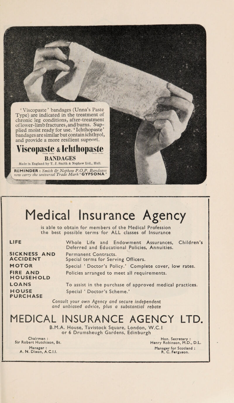 3a«h..J c Viscopaste’ bandages (Unna’s Paste Type) are indicated in the treatment of chronic leg conditions, after-treatment oflower-limb fractures,andburns. Sup- plied moist ready for use. c Ichthopaste’ bandages are similar but contain ichthyol, and provide a more resilient supoort. & BANDAGES Made in England by T. J. Smith & Nephew Ltd., Hüll. REMINDER : Smith & Nephew P.O.P. Bandages now carry the universal Trade Mark * GYFSONA ’ ' „Mk- d - m. Medical Insurance Agency is able to obtain for members of the Medical Profession the best possible terms for ALL classes of Insurance LS FE SICKNESS AND ACCI DE NT MOTOR FIRE AND HOUSEHOLD LOANS HOUSE PURCHASE Whole Life and Endowment Assurances, Children’s Deferred and Educational Policies, Annuities. Permanent Contracts. Special terms for Serving Officers. Special ‘ Doctor’s Policy.’ Complete cover, low rates. Policies arranged to meet all requirements. To assist in the purchase of approved medical practices. Special ‘ Doctor’s Scheme.’ Consult your own Agency and secure independent and unbiased advice, plus a substantial rebate MEDICAL INSURANCE AGENCY LTD, B.M.A. House, Tavistock Square, London, W.C.I or 6 Drumsheugh Gardens, Edinburgh Chairman : Sir Robert Hutchison, Bt. Manager : A. N. Dlxon, A.C.I.I. Hon. Secretary : Henry Robinson, M.D., D.L. Manager for Scotland : R. C. Ferguson.