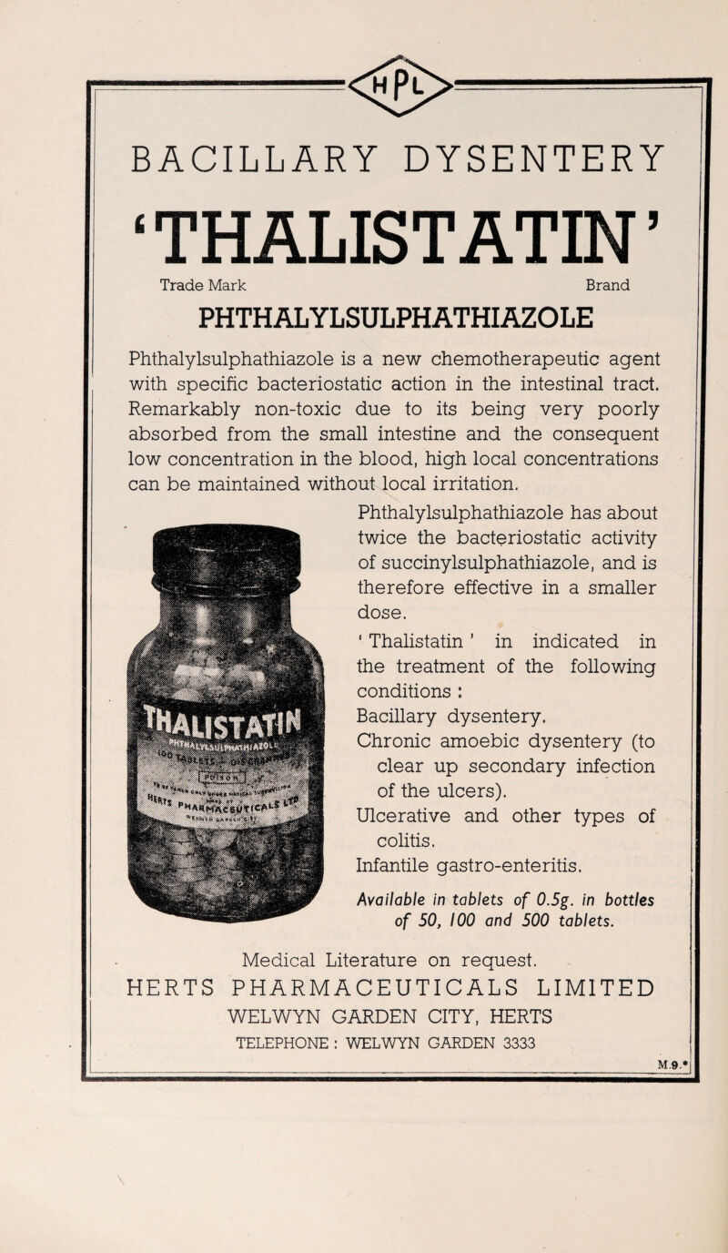 SB <®>— BACILLARY DYSENTERY ‘ THALISTATIN ’ Trade Mark Brand PHTHALYLSULPHATHIAZOLE Phthalylsulphathiazole is a new chemotherapeutic agent with specific bacteriostatic action in the intestinal tract. Remarkably non-toxic due to its being very poorly absorbed from the small intestine and the consequent low concentration in the blood, high local concentrations can be maintained without local irritation. Phthalylsulphathiazole has about twice the bacteriostatic activity of succinylsulphathiazole, and is therefore effective in a smaller dose. ' Thalistatin ’ in indicated in the treatment of the following conditions : Bacillary dysentery. Chronic amoebic dysentery (to clear up secondary infection of the ulcers). Ulcerative and other types of colitis. Infantile gastro-enteritis. Available in tablets of 0.5g. in bottles of 50, 100 and 500 tablets. Medical Literature on request. HERTS PHARMACEUTICALS LIMITED WELWYN GARDEN CITY, HERTS TELEPHONE : WELWYN GARDEN 3333 M.9.*