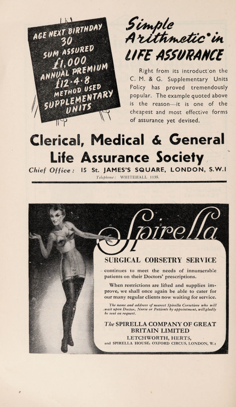 44t UFE ASSMAHCE Right from its introduct.'on the C. M. & G. Supplementary Units Folicy has proved tremendously populär. The example quoted above is the reason—it is one of the cheapest and most effective forms of assurance yet devised. Clerical, Medical 6t General Life Ässurance Society Chief Office: 15 St. JAMES’S SQUARE, LONDON, S.W.I Telephone: WHITEHALL 1135. SURGICAL CORSETRY SERVICE continues to meet the needs of innumerabie patients on their Doctors’ prescriptions. When restrictions are lifted and supplies im- prove, we shall once again be able to cater for our many regulär clients now waiting for Service. The natne and address of nearest Spirella Corsetiere who will wait upon Doctor, Nurse or Patients by appointment, willgladly be sent on request. The SPIRELLA COMPANY OF GREAT BRITAIN LIMITED LETCHWORTH, HERTS, and SPIRELLA HOLSE, OXFORD CIRCUS, LONDON, W.i