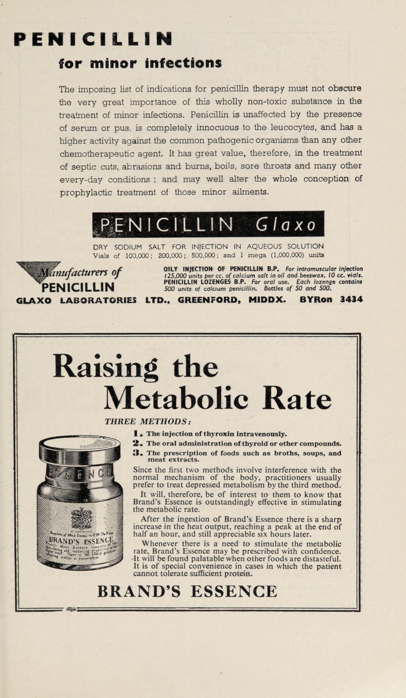 PENICILLIN for minor infections The imposing list of indications for penicillin therapy must not obscure the very great importance of this wholly non-toxic substance in the treatment of minor infections. Penicillin is unaffected by the presence of serum or pus, is completely innocuous to the leucocytes, and has a higher activity against the common pathogenic organisms than any other chemotherapeutic agent. It has great value, therefore, in the treatment of septic cuts, abrasions and bums, boüs, sore throats and many other every-day conditions ; and may well alter the whole conception of prophylactic treatment of those minor ailments. DRY SODIUM SALT FOR INJECTION IN AQUEOUS SOLUTION Vials of 100.000; 200,000; 500,000; and 1 mega (1,000,000) units OILY INJECTION OF PENICILLIN B.P. For intramuscular injection 125,000 units per cc. of calcium salt in oil and beeswax. 10 cc. vials. PENICILLIN LOZENGES B.P. For oral use. Each lozenge containt 500 units of calcium penicillin. Bottles of 50 and 500. nufacturers of PENICILLIN GLAXO LABORATORIES LTD., GREENFORD, NIDDX. BYRon 3434 Raising the Metabolie Rate THREE METHODS: 1. The injection of thyroxin intravenously. 2. The oral administration of thyroid or other Compounds. 3. The prescription of foods such as broths, soups, and meat extracts. Since the first two methods involve interference with the normal mechanism of the body, practitioners usually prefer to treat depressed metabolism by the third method. It will, therefore, be of interest to them to know that Brand’s Essence is outstandingly effective in stimulating the metabolic rate. After the ingestion of Brand’s Essence there is a sharp increase in the heat output, reaching a peak at the end of half an hour, and still appreciable six hours later. Whenever there is a need to stimulate the metabolic rate, Brand’s Essence may be prescribed with confidence. It will be found palatable when other foods are distasteful. It is of special convenience in cases in which the patient cannot tolerate sufficient protein. BRAND’S ESSENCE