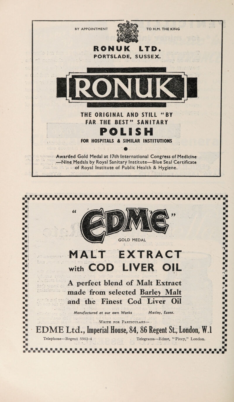 8Y APPOINTMENT TO H.M. THE KING RONUK LTD. PORTSLADE, SUSSEX. THE ORIGINAL AND STILL “ BY FÄR THE BEST” SANITARY POLISH FOR HOSPITALS & SIMILAR INSTITUTIONS Awarded Gold Medai at I7th International Congress of Medicine —Nlne Medals by Royal Sanitary Institute—Blue Seal Certificate of Royal Institute of Public Health & Hygiene. U a :! i® .® m i m i * i m ■ GOLD MEDAL EXTRACT with COD LIVER OIL I A perfect blend of Malt Extract made front selected Barley Malt and the Finest Cod Liver Oil Manufactured at our own Works Mistley, Essex. Write for Particulars- EDME Ltd., Imperial House, 84,86 Regent St., London, W.I Telephone—Regent 5563-4 Telegrams—Edme, “ Piccy,” London. E P3 m m a1