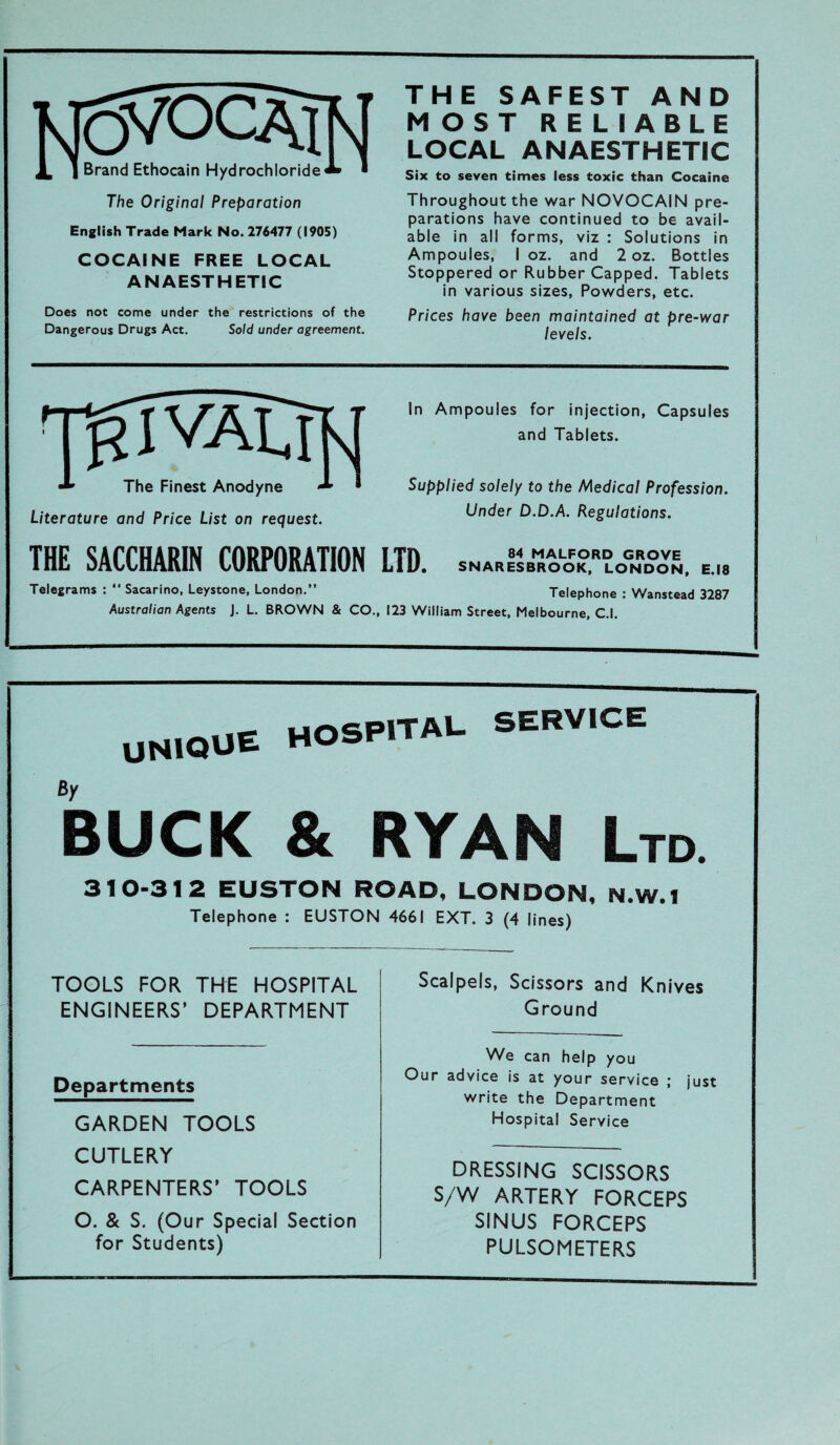 KJC5VÖCAM ^ | Brand Ethocain Hydrochloride«* ■ The Original Preparation English Trade Mark No. 276477 (1905) COCAINE FREE LOCAL ANAESTHETIC Does not come under the restrictions of the Dangerous Drugs Act. Sold under agreement. THE SAFEST AND MOST RELIABLE LOCAL ANAESTHETIC Six to seven times less toxic than Cocaine Throughout the war NOVOCAIN pre- parations have continued to be avail- able in all forms, viz : Solutions in Ampoules, I oz. and 2 oz. Bottles Stoppered or Rubber Capped. Tablets in various sizes, Powders, etc. Prices have been maintained at pre-war levels. The Finest Anodyne - Literature and Price List on request. In Ampoules for injection, Capsules and Tablets. Supplied solely to the Medical Profession. Under D.D.A. Regulations. THE SACCHARIN CORPORATION LTD. snaRI4sbmraolofkordlognrd°o^. Telegrams : “ Sacarino, Leystone, London.” Telephone : Wanstead 3287 Australiern Agents J. L. BROWN & CO., 123 William Street, Melbourne, C.l. UN1QUE HOSPITAL. SERVICE ßy BUCK & 1 HYAN Ltd. 310-31 2 EUSTON ROAD, LONDON, N.W.1 Telephone : EUSTON 4661 EXT. 3 (4 lines) TOOLS FOR THE HOSPITAL ENGINEERS’ DEPARTMENT Scalpels, Scissors and Knives Ground Departments GARDEN TOOLS CUTLERY CARPENTERS’ TOOLS O. & S. (Our Special Section for Students) We can help you Our advice is at your Service ; just write the Department Hospital Service DRESSING SCISSORS S/W ARTERY FORCEPS SINUS FORCEPS PULSOMETERS