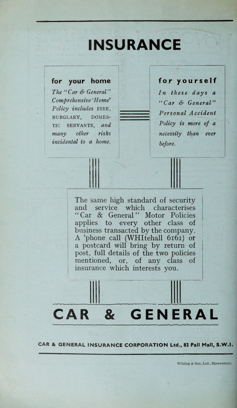 INSURANCE for your home The “Car & General” Comprehensive ‘Home’ Policy includes fire, BURGLARY, DOMES¬ TIC SERVANTS, and many other risks incidental to a home. The same high Standard of security and Service which characterises “Car & General Motor Policies applies to every other dass of business transacted by the Company. A 'phone call (WHItehall 6161) or a postcard will bring by return of post, full details of the two policies mentioned, or, of any dass of insurance which interests you. for yourself In these days a “Car er General“ Personal Accident Policy is more of a necessity than ever before. CAR & GENERAL CAR & GENERAL INSURANCE CORPORATION Ltd., 83 Pall Mall, S.W.I. Wilding & Son, Ltd., Shrewsbury.