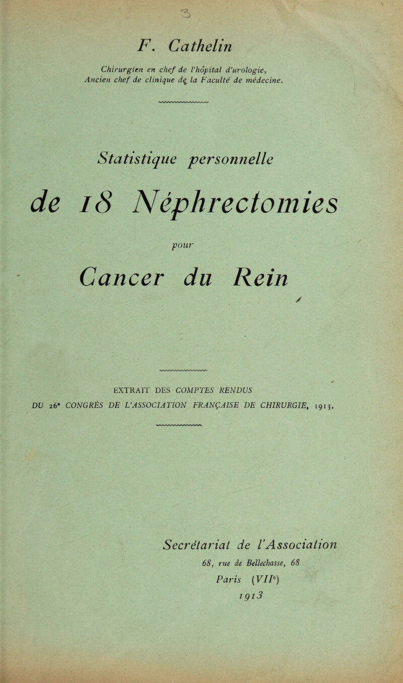 F. Cathelin Chirurgien en chef de l'hôpital d’urologie, Ancien chef de clinique d<£ la Faculté de médecine. Statistique personnelle de 18 Néphrectomies pour Cancer du Rein EXTRAIT DES COMPTES RENDUS DU 26* CONGRÈS DE L’ASSOCIATION FRANÇAISE DE CHIRURGIE, 1913. Secrétariat de VAssociation 68, rue de Bellechasse, 68 Paris ( VIF) içi3