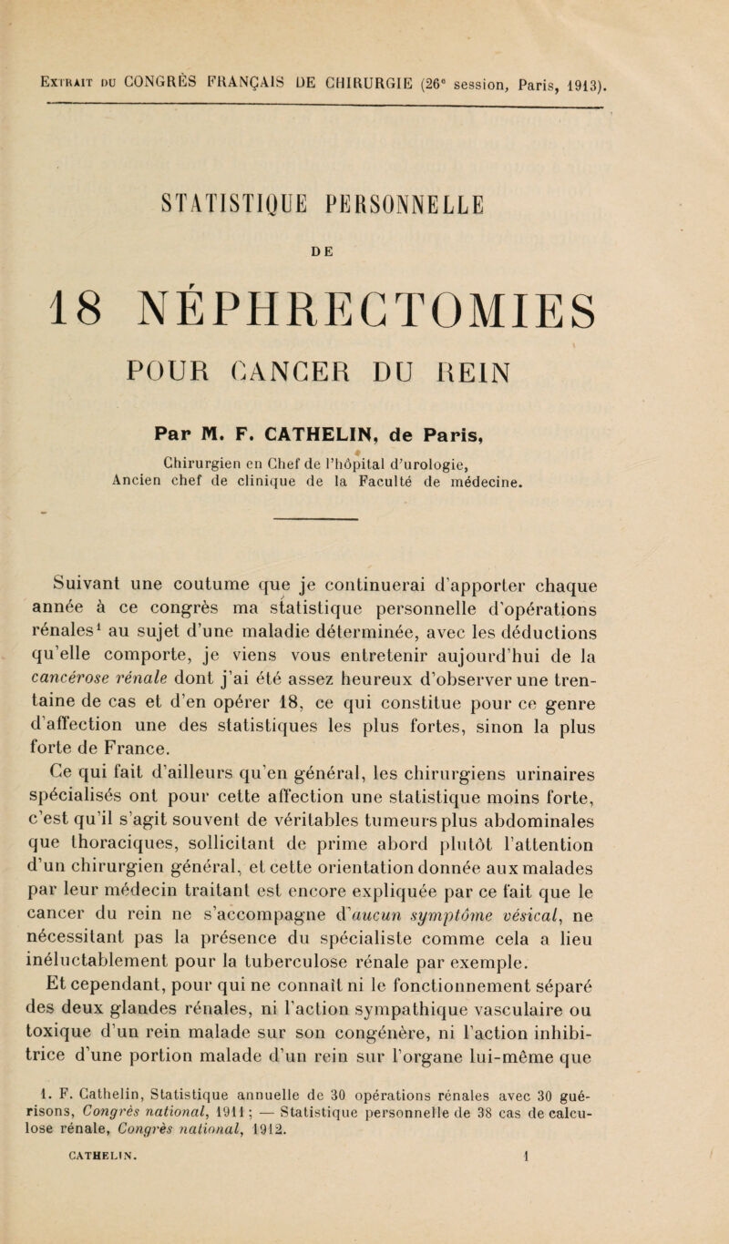 Extrait du CONGRES FRANÇAIS UE CHIRURGIE (26° session, Paris, 1913). STATISTIQUE PERSONNELLE DE 18 NÉPHRECTOMIES POUR RANGER DU REIN Par M. F. CATHELIN, de Paris, Chirurgien en Chef de l’hôpital cl’urologie, Ancien chef de clinique de la Faculté de médecine. Suivant une coutume que je continuerai d’apporter chaque année à ce congrès ma statistique personnelle d’opérations rénales1 au sujet d’une maladie déterminée, avec les déductions qu’elle comporte, je viens vous entretenir aujourd’hui de la cancérose rénale dont j’ai été assez heureux d’observer une tren¬ taine de cas et d’en opérer 18, ce qui constitue pour ce genre d’affection une des statistiques les plus fortes, sinon la plus forte de France. Ce qui fait d’ailleurs qu’en général, les chirurgiens urinaires spécialisés ont pour cette affection une statistique moins forte, c’est qu’il s’agit souvent de véritables tumeurs plus abdominales que thoraciques, sollicitant de prime abord plutôt l’attention d’un chirurgien général, et cette orientation donnée aux malades par leur médecin traitant est encore expliquée par ce fait que le cancer du rein ne s’accompagne d'aucun symptôme vésical, ne nécessitant pas la présence du spécialiste comme cela a lieu inéluctablement pour la tuberculose rénale par exemple. Et cependant, pour qui ne connaît ni le fonctionnement séparé des deux glandes rénales, ni l’action sympathique vasculaire ou toxique d’un rein malade sur son congénère, ni l’action inhibi¬ trice d’une portion malade d’un rein sur l’organe lui-même que 1. F. Gathelin, Statistique annuelle de 30 opérations rénales avec 30 gué¬ risons, Congrès national, 1911; — Statistique personnelle de 38 cas de calcu- lose rénale, Congrès national, 1912.