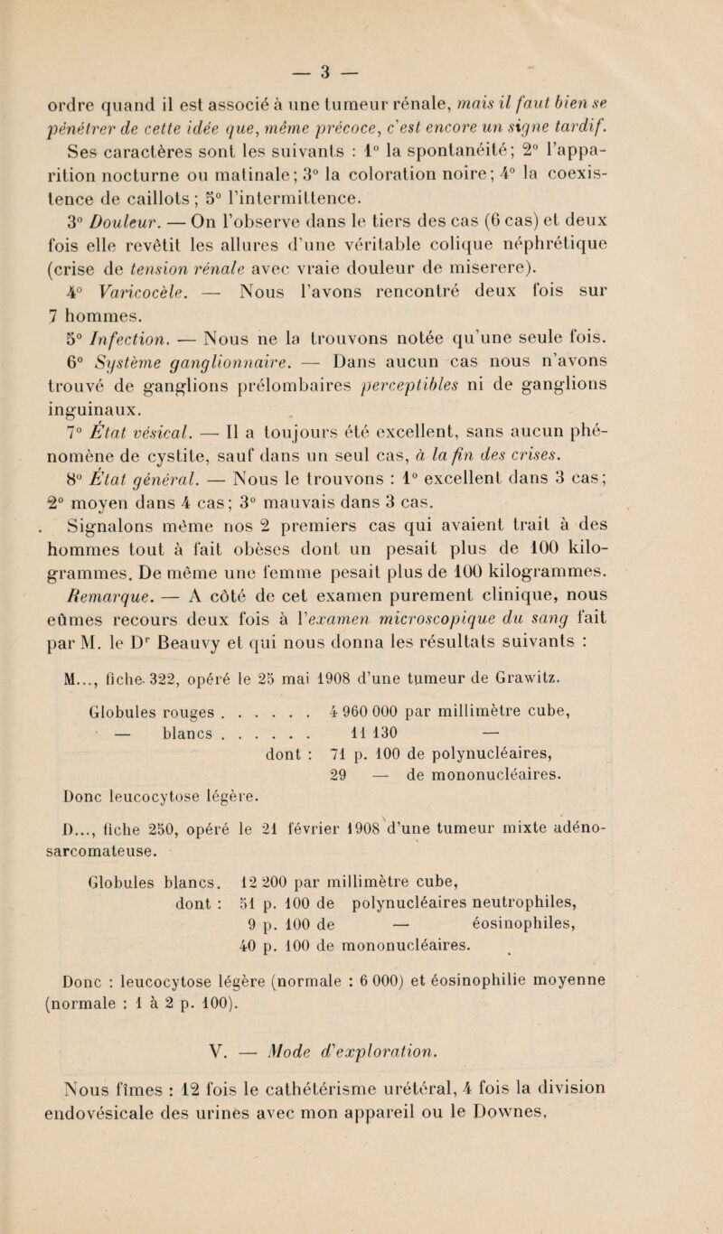 ordre quand il est associé à une tumeur rénale, mais il faut bien se pénétrer de cette idée que, même précoce, c'est encore un signe tardif. Ses caractères sont les suivants : 1° la spontanéité; 2° l’appa¬ rition nocturne ou matinale; 3° la coloration noire; 4° la coexis¬ tence de caillots ; 3° l’intermittence. 3° Douleur. — On l’observe dans le tiers des cas (6 cas) et deux fois elle revêtit les allures d’une véritable colique néphrétique (crise de tension rénale avec vraie douleur de miserere). 4° Varicocèle. — Nous l’avons rencontré deux fois sur 7 hommes. 5° Infection. — Nous ne la trouvons notée qu’une seule fois. 6° Système ganglionnaire. — Dans aucun cas nous n’avons trouvé de ganglions prélombaires perceptibles ni de ganglions inguinaux. 7° État vésical. — Il a toujours été excellent, sans aucun phé¬ nomène de cystite, sauf dans un seul cas, à la fin des crises. 8° État général. — Nous le trouvons : 1° excellent dans 3 cas; 2° moyen dans 4 cas; 3° mauvais dans 3 cas. Signalons même nos 2 premiers cas qui avaient trait à des hommes tout à fait obèses dont un pesait plus de 100 kilo¬ grammes. De même une femme pesait plus de 100 kilogrammes. Remarque. — A côté de cet examen purement clinique, nous eûmes recours deux fois à l'examen microscopique du sang tait par M. le Dr Beauvy et qui nous donna les résultats suivants : M..., fiche- 322, opéré le 25 mai 1908 d’une tumeur de Grawitz. Globules rouges. 4 960 000 par millimètre cube, — blancs. 11 130 — dont : 71 p. 100 de polynucléaires, 29 — de mononucléaires. Donc leucocytose légère. 1)..., fiche 250, opéré le 21 février 1908 d’une tumeur mixte adéno- sarcomateuse. Globules blancs. 12 200 par millimètre cube, dont : 51 p. 100 de polynucléaires neutrophiles, 9 p. 100 de — éosinophiles, 40 p. 100 de mononucléaires. Donc : leucocytose légère (normale : 6 000) et éosinophilie moyenne (normale : 1 à 2 p. 100). V. — Mode d'exploration. Nous fîmes : 12 fois le cathétérisme urétéral, 4 fois la division endovésicale des urines avec mon appareil ou le Downes,