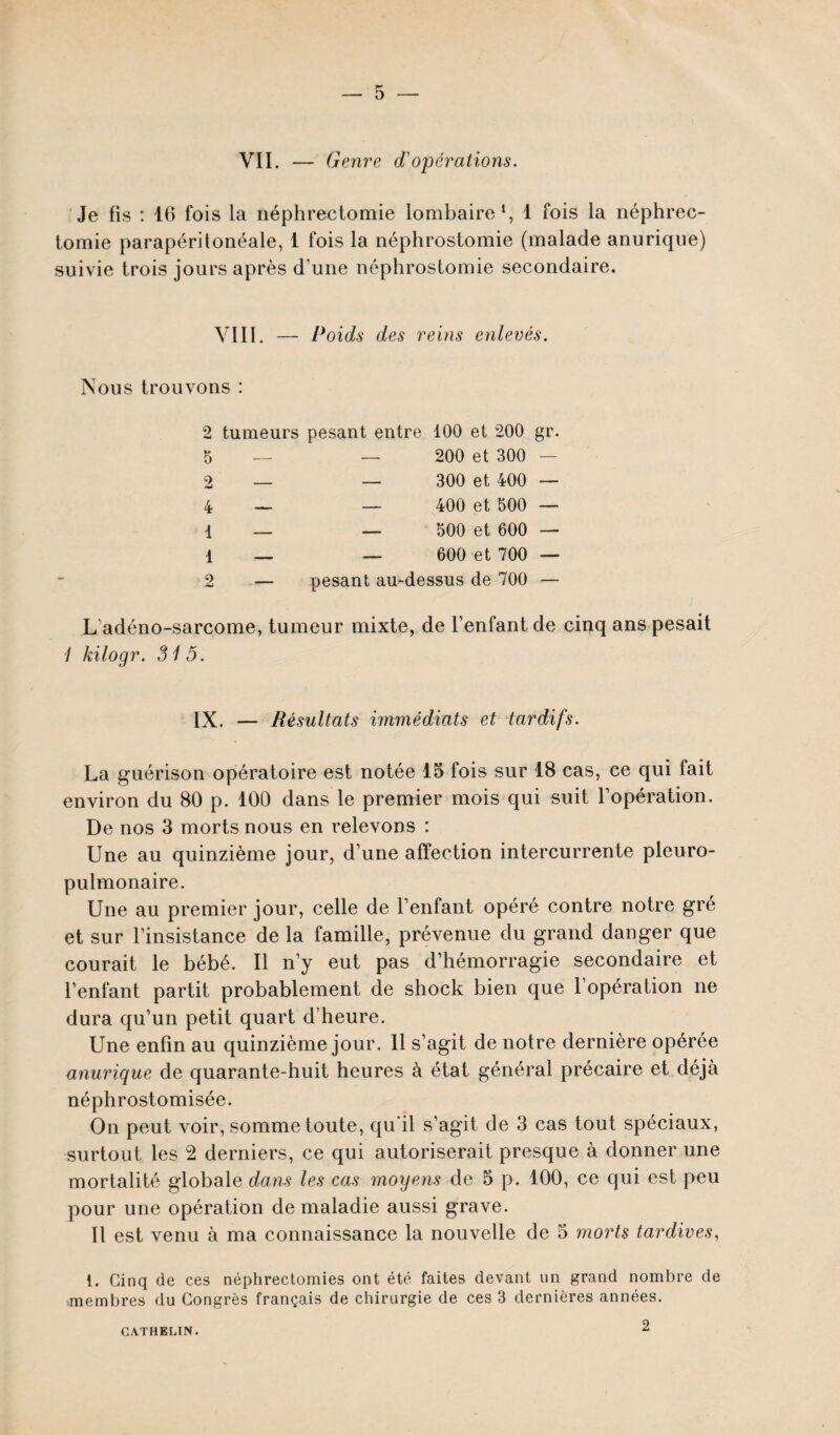 VII. — Genre d'opérations. Je fis : 16 fois la néphrectomie lombaire1, 1 fois la néphrec¬ tomie parapéritonéale, 1 fois la néphrostomie (malade anurique) suivie trois jours après d’une néphrostomie secondaire. VIII. — Poids des reins enlevés. Nous trouvons : 2 tumeurs pesant entre 100 et 200 5 — — 200 et 300 2 — _ 300 et 400 4 — — 400 et 500 1 — — 500 et 600 1 — — 600 et 700 2 — pesant au-dessus de 700 gr. L adéno-sarcome, tumeur mixte, de l’enfant de cinq ans pesait 1 kilogr. 315. IX. — Résultats immédiats et tardifs. La guérison opératoire est notée 15 fois sur 18 cas, ce qui fait environ du 80 p. 100 dans le premier mois qui suit l’opération. De nos 3 morts nous en relevons : Une au quinzième jour, d’une affection intercurrente pleuro¬ pulmonaire. Une au premier jour, celle de l’enfant opéré contre notre gré et sur l’insistance de la famille, prévenue du grand danger que courait le bébé. Il n’y eut pas d’hémorragie secondaire et l’enfant partit probablement de shock bien que l’opération ne dura qu’un petit quart d’heure. Une enfin au quinzième jour. 11 s’agit de notre dernière opérée anurique de quarante-huit heures à état général précaire et déjà néphrostomisée. On peut voir, somme toute, qu'il s’agit de 3 cas tout spéciaux, surtout les 2 derniers, ce qui autoriserait presque à donner une mortalité globale dans les cas moyens de 5 p. 100, ce qui est peu pour une opération de maladie aussi grave. Il est venu à ma connaissance la nouvelle de 5 morts tardives, 1. Cinq de ces néphrectomies ont été faites devant un grand nombre de ■membres du Congrès français de chirurgie de ces 3 dernières années. 2