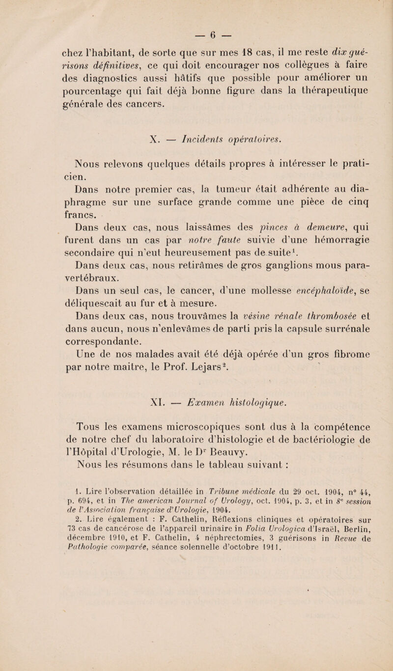 chez l’habitant, de sorte que sur mes 18 cas, il me reste dix gué¬ risons définitives, ce qui doit encourager nos collègues à faire des diagnostics aussi hâtifs que possible pour améliorer un pourcentage qui fait déjà bonne figure dans la thérapeutique générale des cancers. X. — Incidents opératoires. Nous relevons quelques détails propres à intéresser le prati¬ cien. Dans notre premier cas, la tumeur était adhérente au dia¬ phragme sur une surface grande comme une pièce de cinq francs. Dans deux cas, nous laissâmes des pinces à demeure, qui furent dans un cas par notre faute suivie d’une hémorragie secondaire qui n’eut heureusement pas de suite1. Dans deux cas, nous retirâmes de gros ganglions mous para¬ vertébraux. Dans un seul cas, le cancer, d’une mollesse encéphaloïde, se déliquescait au fur et à mesure. Dans deux cas, nous trouvâmes la résine rénale thrombosée et dans aucun, nous n’enlevâmes de parti pris la capsule surrénale correspondante. Une de nos malades avait été déjà opérée d’un gros fibrome par notre maitre, le Prof. Lejars2. XI. — Examen histologique. Tous les examens microscopiques sont dus à la compétence de notre chef du laboratoire d’histologie et de bactériologie de l’Hôpital d’Urologie, M. le Dr Beauvy. Nous les résumons dans le tableau suivant : 1. Lire l’observation détaillée in Tribune médicale du 29 oct. 1904, n° 44, p. 694, et in The american Journal of (Jrology, oct. 1904, p. 3, et in 8e session de l’Association française d’Urologie, 1904. 2. Lire également : F. Cathelin, Réflexions cliniques et opératoires sur 73 cas de cancérose de Fappareil urinaire in Folia Urologica d’Israël, Berlin, décembre 1910, et F. Cathelin, 4 néphrectomies, 3 guérisons in Revue de Pathologie comparée, séance solennelle d’octobre 1911.