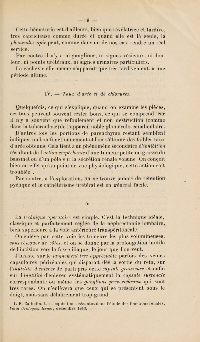 Cette hématurie est d’ailleurs, bien que révélatrice et tardive, très capricieuse comme durée et quand elle est là seule, la phonendoscopie peut, comme dans un de nos cas, rendre un réel service. Par contre il n’y a ni ganglions, ni signes vésicaux, ni dou¬ leur, ni points urétéraux, ni signes urinaires particuliers. La cachexie elle-même n’apparaît que très tardivement, à une période ultime. IV. — Taux d'urée et de chlorures. Quelquefois, ce qui s’explique, quand on examine les pièces, ces taux peuvent souvent rester bons, ce qui se comprend, car il n’y a souvent que refoulement et non destruction (comme dans la tuberculose) de l’appareil noble glomérulo-canaliculaire. D'autres fois les portions de parenchyme restant semblent indiquer un bon fonctionnement et l’on s’étonne des faibles taux d’urée obtenus. Cela tient à un phénomène secondaire d'inhibition résultant de Vaction empêchante d’une tumeur petite ou grosse du bassinet ou d’un pôle sur la sécrétion rénale voisine On conçoit bien en effet qu’au point de vue physiologique, cette action soit troublée l. Par contre, à l’exploration, on ne trouve jamais de rétention pyélique et le cathétérisme urétéral est en général facile. V La technique opératoire est simple. C’est la technique idéale, classique et parfaitement réglée de la néphrectomie lombaire, bien supérieure à la voie antérieure transpéritonéale. On enlève par cette voie les tumeurs les plus volumineuses, sans réséquer de côtes, et on se donne par la prolongation inutile de l’incision vers la fosse iliaque, le jour que l'on veut. J'insiste sur le saignement très appréciable parfois des veines capsulaires périrénales qui disparaît dès la sortie du rein, sur Y inutilité d'enlever de parti pris cette capsule graisseuse et enfin sur 1 inutilité d’enlever systématiquement la capsule surrénale correspondante ou même les ganglions prévertébraux qui sont très rares. On n’enlèvera que ceux qui se présentent sous le doigt, mais sans délabrement trop grand. 1. F. Gathelin, Les acquisitions récentes dans l’étude des fonctions rénales, Folia Urologica Israël, décembre 1913.