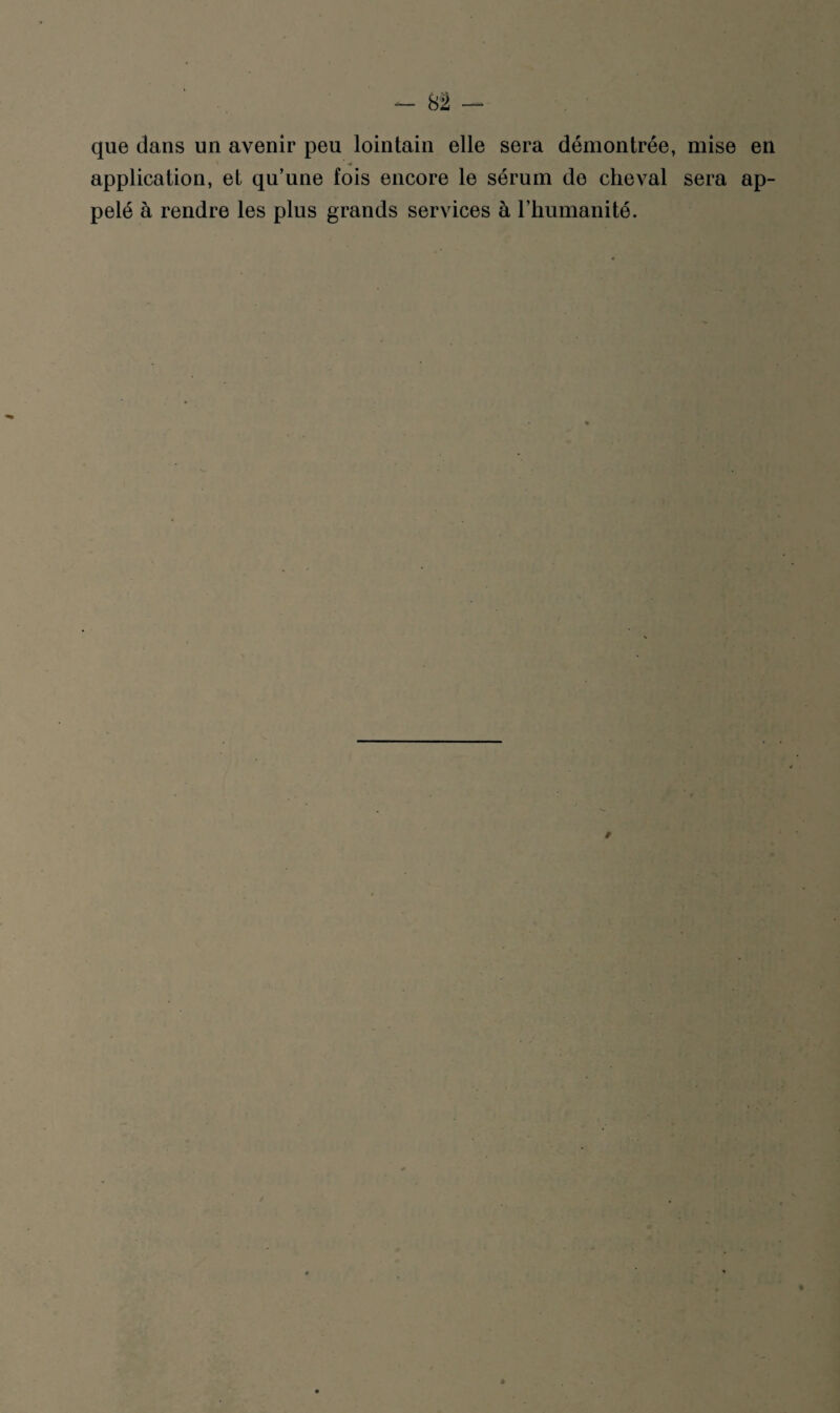 que dans un avenir peu lointain elle sera démontrée, mise en application, et qu’une fois encore le sérum de cheval sera ap¬ pelé à rendre les plus grands services à l’humanité.