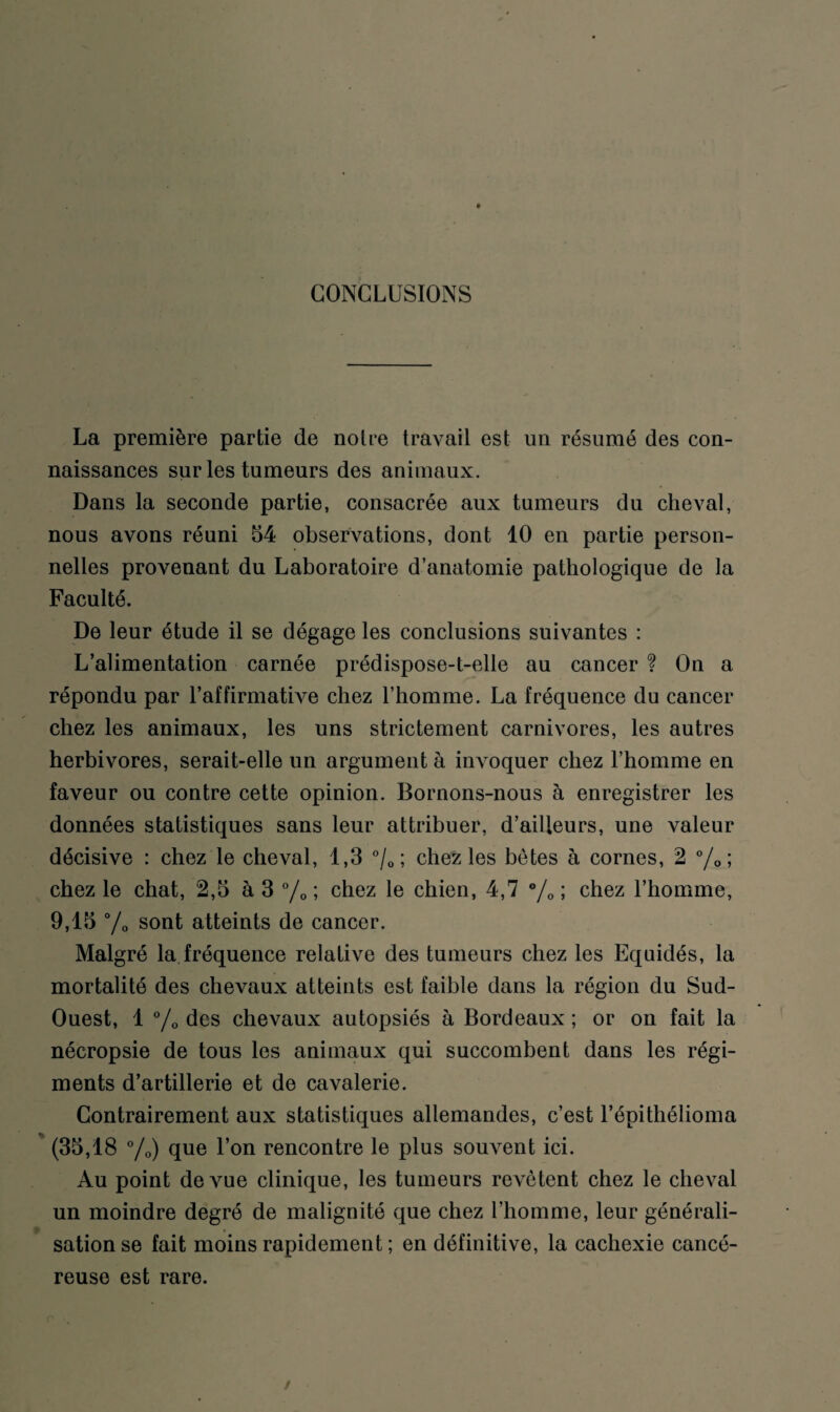 CONCLUSIONS La première partie de notre travail est un résumé des con¬ naissances sur les tumeurs des animaux. Dans la seconde partie, consacrée aux tumeurs du cheval, nous avons réuni 54 observations, dont 10 en partie person¬ nelles provenant du Laboratoire d’anatomie pathologique de la Faculté. De leur étude il se dégage les conclusions suivantes : L’alimentation carnée prédispose-t-elle au cancer ? On a répondu par l’affirmative chez l’homme. La fréquence du cancer chez les animaux, les uns strictement carnivores, les autres herbivores, serait-elle un argument à invoquer chez l’homme en faveur ou contre cette opinion. Bornons-nous à enregistrer les données statistiques sans leur attribuer, d’ailleurs, une valeur décisive : chez le cheval, 1,3 °/0 ; chez les bêtes à cornes, 2 °/0 ; chez le chat, 2,5 à 3 °/0 ; chez le chien, 4,7 °/0 ; chez l’homme, 9,15 °/0 sont atteints de cancer. Malgré la fréquence relative des tumeurs chez les Equidés, la mortalité des chevaux atteints est faible dans la région du Sud- Ouest, 1 % des chevaux autopsiés à Bordeaux ; or on fait la nécropsie de tous les animaux qui succombent dans les régi¬ ments d’artillerie et de cavalerie. Contrairement aux statistiques allemandes, c’est l’épithélioma (35,18 °/0) que l’on rencontre le plus souvent ici. Au point de vue clinique, les tumeurs revêtent chez le cheval un moindre degré de malignité que chez l’homme, leur générali¬ sation se fait moins rapidement ; en définitive, la cachexie cancé¬ reuse est rare.