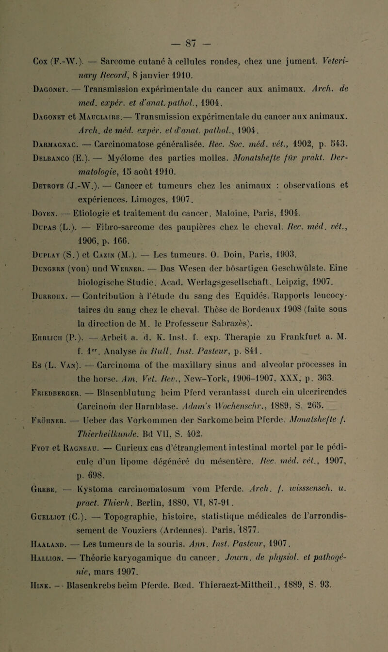 Cox (F.-W.). — Sarcome cutané à cellules rondes, chez une jument. Veteri- nary Record, 8 janvier 1910. Dagonet. — Transmission expérimentale du cancer aux animaux. Arch. de med. expér. et d’anat. pathol., 1904. Dagonet et Mauclaire.— Transmission expérimentale du cancer aux animaux. Arch. de méd. expér. et d'anat. pathol., 1904. Darmagnac. — Carcinomatose généralisée. Rec. Soc. méd. vét., 1902, p. 543. Delbanco (E.). — Myélome des parties molles. Monatshefte fur prakt. Der¬ matologie, 15 août 1910. Detroye (J.-W.). — Cancer et tumeurs chez les animaux : observations et expériences. Limoges, 1907. Doyen. — Etiologie et traitement du cancer. Maloine, Paris, 1904. Dupas (L.). — Fibro-sarcome des paupières chez le cheval. Rec. méd. vét., 1906, p. 166. Duplay (S.) et Cazin (M.). — Les tumeurs. O. Doin, Paris, 1903. Dungern (von) und Werner. — Das Wesen der bôsartigen Geschwülste. Eine biologische Studio. Acad. Werlagsgesellschat’t. Leipzig, 1907. Durroux. — Contribution à l’étude du sang des Equidés. Rapports leucocy¬ taires du sang chez le cheval. Thèse de Bordeaux 1908 (faite sous la direction de M. le Professeur Sabrazès). Ehrlich (P.). —Arbeit a. d. Ii. Inst. f. exp. Thérapie zu Frankfurt a. M. f. 1er. Analyse in Bail. Inst. Pasteur, p. 841. Es (L. Van). — Carcinoma of the maxillary sinus and alveolar processes in the horse. Am. Vet. Rev., New-York, 1906-1907, XXX, p. 363. Friedberger. — Blasenblutung beim Pferd veranlasst durch ein ulcerirendes Carcinom der Harnblase. Adams Wochenschr., 1889, S. 265. Frohner. — Ueber das Vorkommen der Sarkomebeim Pferde. Monatshefte f. Thierheilkunde. Bd VII, S. 402. Fyot et Ragneau. — Curieux cas d’étranglement intestinal mortel par le pédi¬ cule d’un lipome dégénéré du mésentère. Rec. méd. vét., 1907, p. 698. Grebe. — Kystoma careinomatosum vom Pferde. Arch. f. wisssensch. u. pract. Thierh. Berlin, 1880, VI, 87-91. Guelliot (C.). — Topographie, histoire, statistique médicales de l’arrondis¬ sement de Vouziers (Ardennes). Paris, 1877. IIaaland. — Les tumeurs de la souris. Ann. Inst. Pasteur, 1907. Hallion. — Théorie karyogamique du cancer. Journ. de physiol. et pathogé¬ nie, mars 1907. Hink. -- Blasenkrebs beim Pferde. Bœd. Thieraezt-Mittheil., 1889, S. 93.