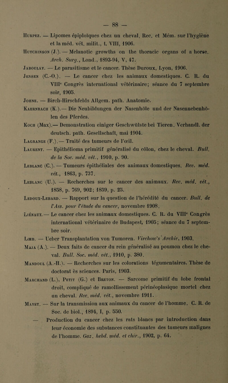 Hurpez. — Lipomes épiploïques chez un cheval, Rec. et Mém. sur l’hygiène et laméd. vét. milit., t. VIII, 1906. IIutchinson (J.). — Melanotic growths on the thoracic organs of a horse. Arch. Surg., LoncL, 1893-94, Y, 47. Jaboulay. — Le parasitisme et le cancer. Thèse Duroux, Lyon, 1906. Jensen (G.-O.). — Le cancer chez les animaux domestiques. G. R. du VIIIe Congrès international vétérinaire; séance du 7 septembre soir, 1905. Johne. — Birch-Hirschfelds Allgem. path. Anatomie. Kaernbach (K.).— Die Neubildungen der Nasenhôle und der Nasennebenhô- len des Pferdes. Koch (Max).— Démonstration einiger Geschwiilste bei Tieren. Yerhandl. der deutsch. path. Gesellschaft, mai 1904. Lagrange (F.).— Traité des tumeurs de l’œil. Laurent. — Epithélioma primitif généralisé du côlon, chez le cheval. Bull, de la Soc. méd. vét., 1910, p. 90. Leblanc (C.). — Tumeurs épithéliales des animaux domestiques. Rev. méd. vét., 1863, p, 737. Leblanc (U.). — Recherches sur le cancer des animaux. Rev. méd. vét., 1858, p. 769, 902; 1859, p. 25. Ledoux-Lebard. — Rapport sur la question de l’hérédité du cancer. Bull, de l'Ass. pour l’étude du cancer, novembre 1908. Liénaux.— Le cancer chez les animaux domestiques. G. R. du VIIIe Congrès international vétérinaire de Budapest, 1905; séance du 7 septem¬ bre soir. Loeb. — Ueber Transplantation von Tumoren. Virchow's Archiv, 1903. Maja (A.). — Deux faits de cancer du rein généralisé au poumon chez le che¬ val. Bull. Soc. méd. vét., 1910, p. 380. Mandoul (A.-H.). — Recherches sur les colorations tégumentaires. Thèse de doctorat ès sciences. Paris, 1903. Marchand (L.), Petit (G.) et Breton. — Sarcome primitif du lobe frontal droit, compliqué de ramollissement périnéoplasique mortel chez un cheval. Rec. méd. vét., novembre 1911. Mayet. — Sur la transmission aux animaux du cancer de l’homme. C. R. de Soc. de biol., 1894, I, p. 550. — Production du cancer chez les rats blancs par introduction dans leur économie des substances constituantes des tumeurs malignes de l’homme. Gaz. hehd. méd. et chir., 1902, p. 64.