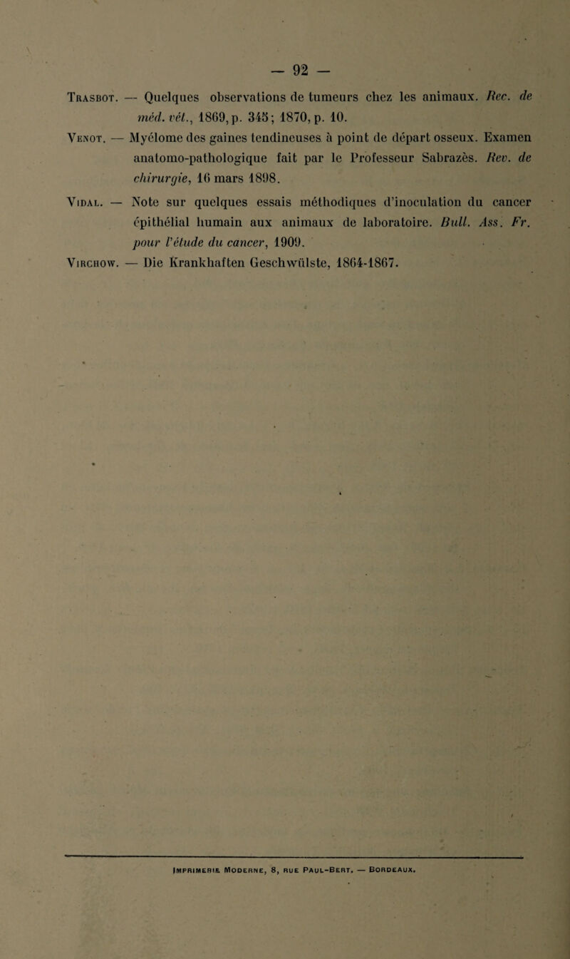 Trasbot. — Quelques observations de tumeurs chez les animaux. Rcc. de méd. vêt., 1809, p. 345; 1870, p. 10. Venot. — Myélome des gaines tendineuses à point de départ osseux. Examen anatomo-pathologique fait par le Professeur Sabrazès. Rev. de chirurgie, 16 mars 1898. Vidal. — Note sur quelques essais méthodiques d’inoculation du cancer épithélial humain aux animaux de laboratoire. Bull. Ass. Fr. pour Vétude du cancer, 1909. Virchow. — Die Krankhaften Geschwülste, 1804-1867. Imprimerie. Moderne, 8, rue Paul-Bert. — Bordeaux.