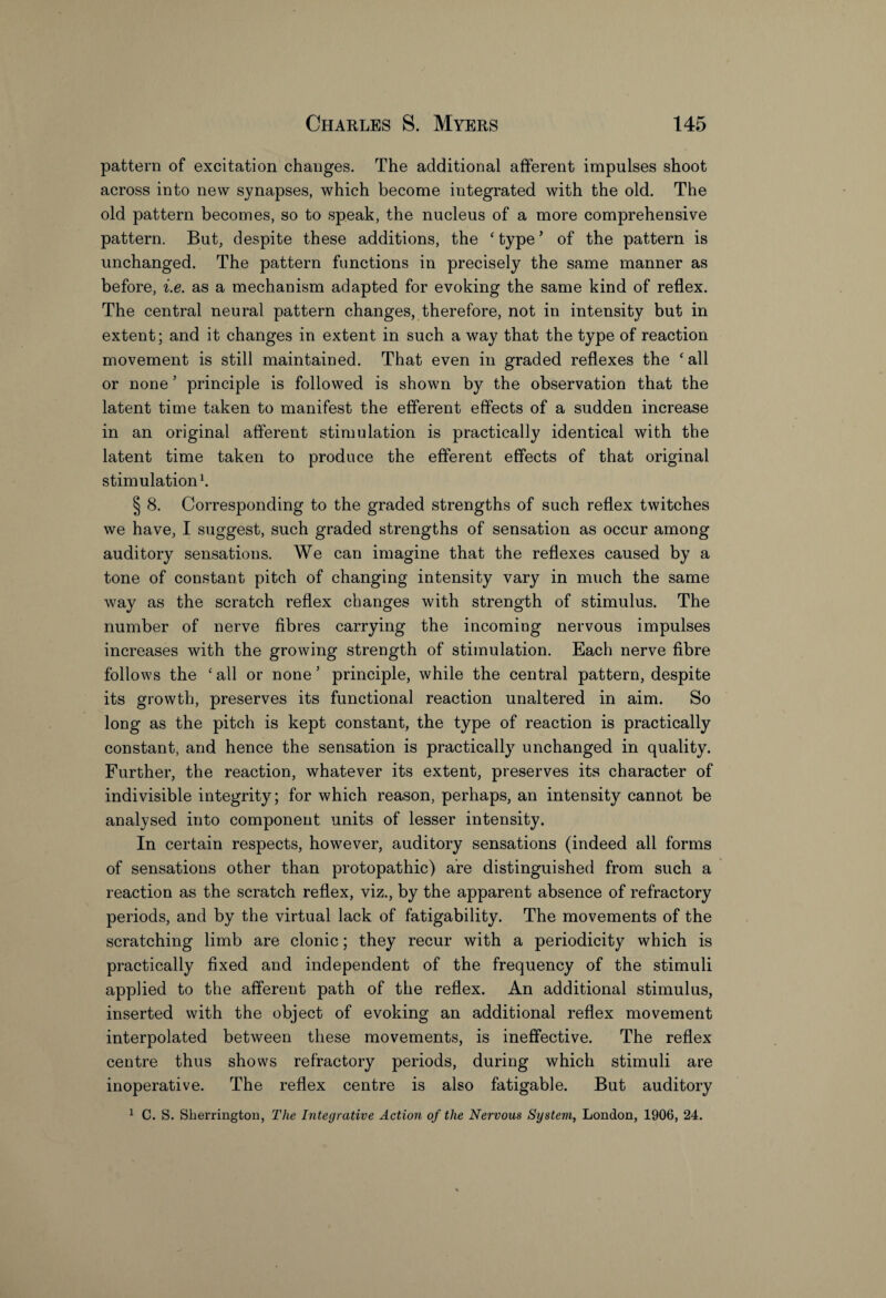 pattern of excitation changes. The additional afferent impulses shoot across into new synapses, which become integrated with the old. The old pattern becomes, so to speak, the nucleus of a more comprehensive pattern. But, despite these additions, the ‘ type ’ of the pattern is unchanged. The pattern functions in precisely the same manner as before, i.e. as a mechanism adapted for evoking the same kind of reflex. The central neural pattern changes, therefore, not in intensity but in extent; and it changes in extent in such a way that the type of reaction movement is still maintained. That even in graded reflexes the ‘all or none ’ principle is followed is shown by the observation that the latent time taken to manifest the efferent effects of a sudden increase in an original afferent stimulation is practically identical with the latent time taken to produce the efferent effects of that original stimulation1. § 8. Corresponding to the graded strengths of such reflex twitches we have, I suggest, such graded strengths of sensation as occur among auditory sensations. We can imagine that the reflexes caused by a tone of constant pitch of changing intensity vary in much the same way as the scratch reflex changes with strength of stimulus. The number of nerve fibres carrying the incoming nervous impulses increases with the growing strength of stimulation. Each nerve fibre follows the ‘all or none’ principle, while the central pattern, despite its growth, preserves its functional reaction unaltered in aim. So long as the pitch is kept constant, the type of reaction is practically constant, and hence the sensation is practically unchanged in quality. Further, the reaction, whatever its extent, preserves its character of indivisible integrity; for which reason, perhaps, an intensity cannot be analysed into component units of lesser intensity. In certain respects, however, auditory sensations (indeed all forms of sensations other than protopathic) are distinguished from such a reaction as the scratch reflex, viz., by the apparent absence of refractory periods, and by the virtual lack of fatigability. The movements of the scratching limb are clonic; they recur with a periodicity which is practically fixed and independent of the frequency of the stimuli applied to the afferent path of the reflex. An additional stimulus, inserted with the object of evoking an additional reflex movement interpolated between these movements, is ineffective. The reflex centre thus shows refractory periods, during which stimuli are inoperative. The reflex centre is also fatigable. But auditory