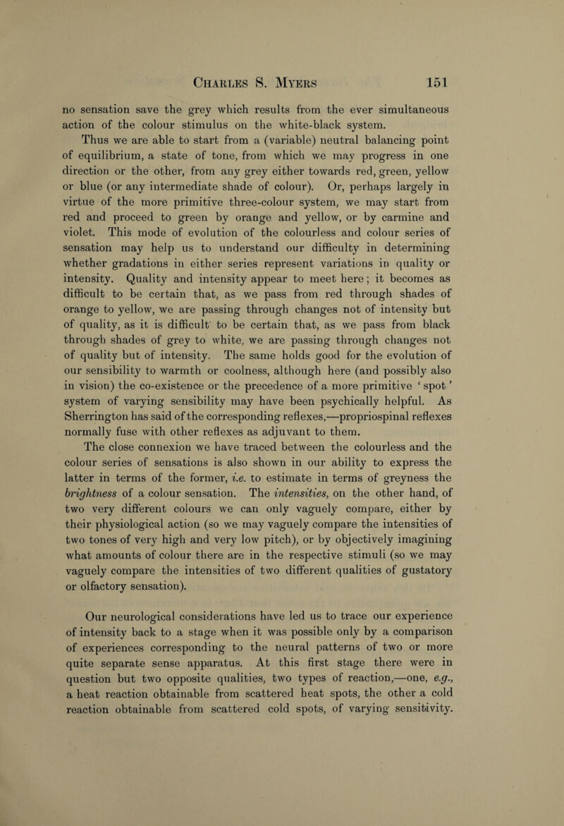 no sensation save the grey which results from the ever simultaneous action of the colour stimulus on the white-black system. Thus we are able to start from a (variable) neutral balancing point of equilibrium, a state of tone, from which we may progress in one direction or the other, from any grey either towards red, green, yellow or blue (or any intermediate shade of colour). Or, perhaps largely in virtue of the more primitive three-colour system, we ma}7 start from red and proceed to green by orange and yellow, or by carmine and violet. This mode of evolution of the colourless and colour series of sensation may help us to understand our difficulty in determining whether gradations in either series represent variations in quality or intensity. Quality and intensity appear to meet here; it becomes as difficult to be certain that, as we pass from red through shades of orange to yellow, we are passing through changes not of intensity but of quality, as it is difficult' to be certain that, as we pass from black through shades of grey to white, we are passing through changes not of quality but of intensity. The same holds good for the evolution of our sensibility to warmth or coolness, although here (and possibly also in vision) the co-existence or the precedence of a more primitive ‘ spot ’ system of varying sensibility may have been psychically helpful. As Sherrington has said of the corresponding reflexes,—propriospinal reflexes normally fuse with other reflexes as adjuvant to them. The close connexion we have traced between the colourless and the colour series of sensations is also shown in our ability to express the latter in terms of the former, i.e. to estimate in terms of greyness the brightness of a colour sensation. The intensities, on the other hand, of two very different colours we can only vaguely compare, either by their physiological action (so we may vaguely compare the intensities of two tones of very high and very low pitch), or by objectively imagining what amounts of colour there are in the respective stimuli (so we may vaguely compare the intensities of two different qualities of gustatory or olfactory sensation). Our neurological considerations have led us to trace our experience of intensity back to a stage when it was possible only by a comparison of experiences corresponding to the neural patterns of two or more quite separate sense apparatus. At this first stage there were in question but two opposite qualities, two types of reaction,—one, e.g., a heat reaction obtainable from scattered heat spots, the other a cold reaction obtainable from scattered cold spots, of varying sensitivity.