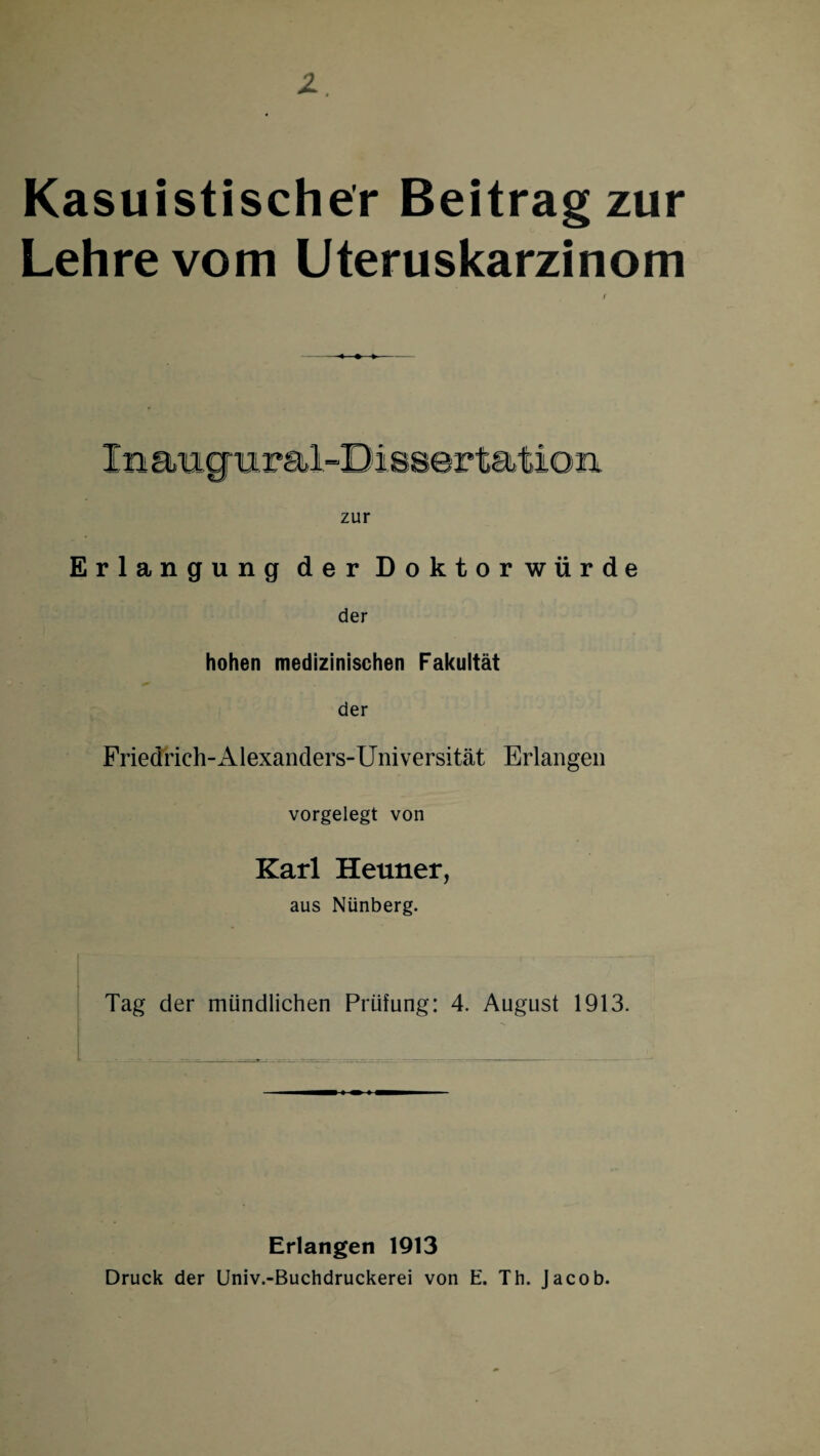 Kasuistischer Beitrag zur Lehre vom Uteruskarzinom zur Erlangung der Doktorwürde der hohen medizinischen Fakultät der Friedrich-Alexanders-Universität Erlangen vorgelegt von Karl Heuner, aus Nünberg. Tag der mündlichen Prüfung: 4. August 1913. Erlangen 1913 Druck der Univ.-Buchdruckerei von E. Th. Jacob.