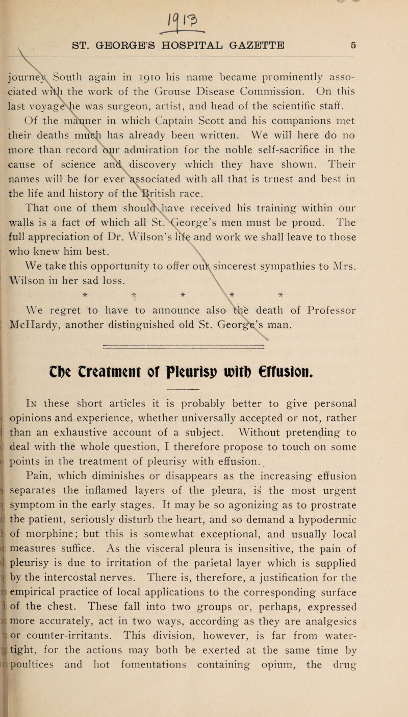 journey. South again in 1910 his name became prominently asso¬ ciated with the work of the Grouse Disease Commission. On this last voyage he was surgeon, artist, and head of the scientific staff. Of the manner in which Captain Scott and his companions met their deaths much has already been written. We will here do no more than record bur admiration for the noble self-sacrifice in the \ v cause of science and discovery which they have shown. Their names will be for ever associated with all that is truest and best in the life and history of the British race. That one of them shoulcKhave received his training within our X. walls is a fact o*f which all St. George’s men must be proud. The full appreciation of Dr. Wilson’s life and work we shall leave to those who knew him best. We take this opportunity to offer oufysincerest sympathies to Mrs. Wilson in her sad loss. * * * We regret to have to announce also the death of Professor McHardy, another distinguished old St. George’s man. CDe Creatmcin of Plcurisp witl) €ffu$ion. In these short articles it is probably better to give personal opinions and experience, whether universally accepted or not, rather 1 than an exhaustive account of a subject. Without pretending to deal with the whole question, I therefore propose to touch on some points in the treatment of pleurisy with effusion. Pain, which diminishes or disappears as the increasing effusion j separates the inflamed layers of the pleura, is the most urgent / symptom in the early stages. It may be so agonizing as to prostrate f the patient, seriously disturb the heart, and so demand a hypodermic 1 of morphine; but this is somewhat exceptional, and usually local : measures suffice. As the visceral pleura is insensitive, the pain of >1 pleurisy is due to irritation of the parietal layer which is supplied by the intercostal nerves. There is, therefore, a justification for the empirical practice of local applications to the corresponding surface ) of the chest. These fall into two groups or, perhaps, expressed >J more accurately, act in two ways, according as they are analgesics or counter-irritants. This division, however, is far from water¬ tight, for the actions may both be exerted at the same time by poultices and hot fomentations containing opium, the drug