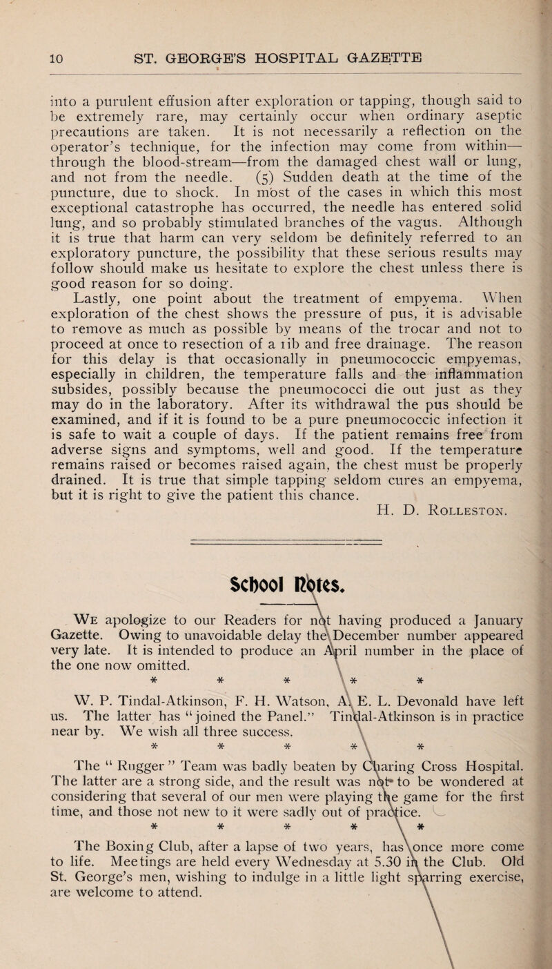 into a purulent effusion after exploration or tapping', though said to be extremely rare, may certainly occur when ordinary aseptic precautions are taken. It is not necessarily a reflection on the operator’s technique, for the infection may come from within— through the blood-stream—from the damaged chest wall or lung, and not from the needle. (5) Sudden death at the time of the puncture, due to shock. In most of the cases in which this most exceptional catastrophe has occurred, the needle has entered solid lung, and so probably stimulated branches of the vagus. Although it is true that harm can very seldom be definitely referred to an exploratory puncture, the possibility that these serious results may follow should make us hesitate to explore the chest unless there is good reason for so doing. Lastly, one point about the treatment of empyema. When exploration of the chest shows the pressure of pus, it is advisable to remove as much as possible by means of the trocar and not to proceed at once to resection of a lib and free drainage. The reason for this delay is that occasionally in pneumococcic empyemas, especially in children, the temperature falls and the inflammation subsides, possibly because the pneumococci die out just as they may do in the laboratory. After its withdrawal the pus should be examined, and if it is found to be a pure pneumococcic infection it is safe to wait a couple of days. If the patient remains free from adverse signs and symptoms, well and good. If the temperature remains raised or becomes raised again, the chest must be properly drained. It is true that simple tapping seldom cures an empyema, but it is right to give the patient this chance. H. D. Rolleston. School Rotes. We apologize to our Readers for not having produced a January Gazette. Owing to unavoidable delay the December number appeared very late. It is intended to produce an the one now omitted. >ril number in the place of * * * * W. P. Tindal-Atkinson, F. H. Watson, A, E. L. Devonald have left us. The latter has “joined the Panel.” Tindal-Atkinson is in practice near by. We wish all three success. * * * * The u Rugger” Team was badly beaten by Charing Cross Hospital. The latter are a strong side, and the result was not* to be wondered at considering that several of our men were playing the game for the first time, and those not new to it were sadly out of practice. * * * * \ * The Boxing Club, after a lapse of two years, hasXonce more come to life. Meetings are held every Wednesday at 5.30 iq. the Club. Old St. George’s men, wishing to indulge in a little light spurring exercise, are welcome to attend.