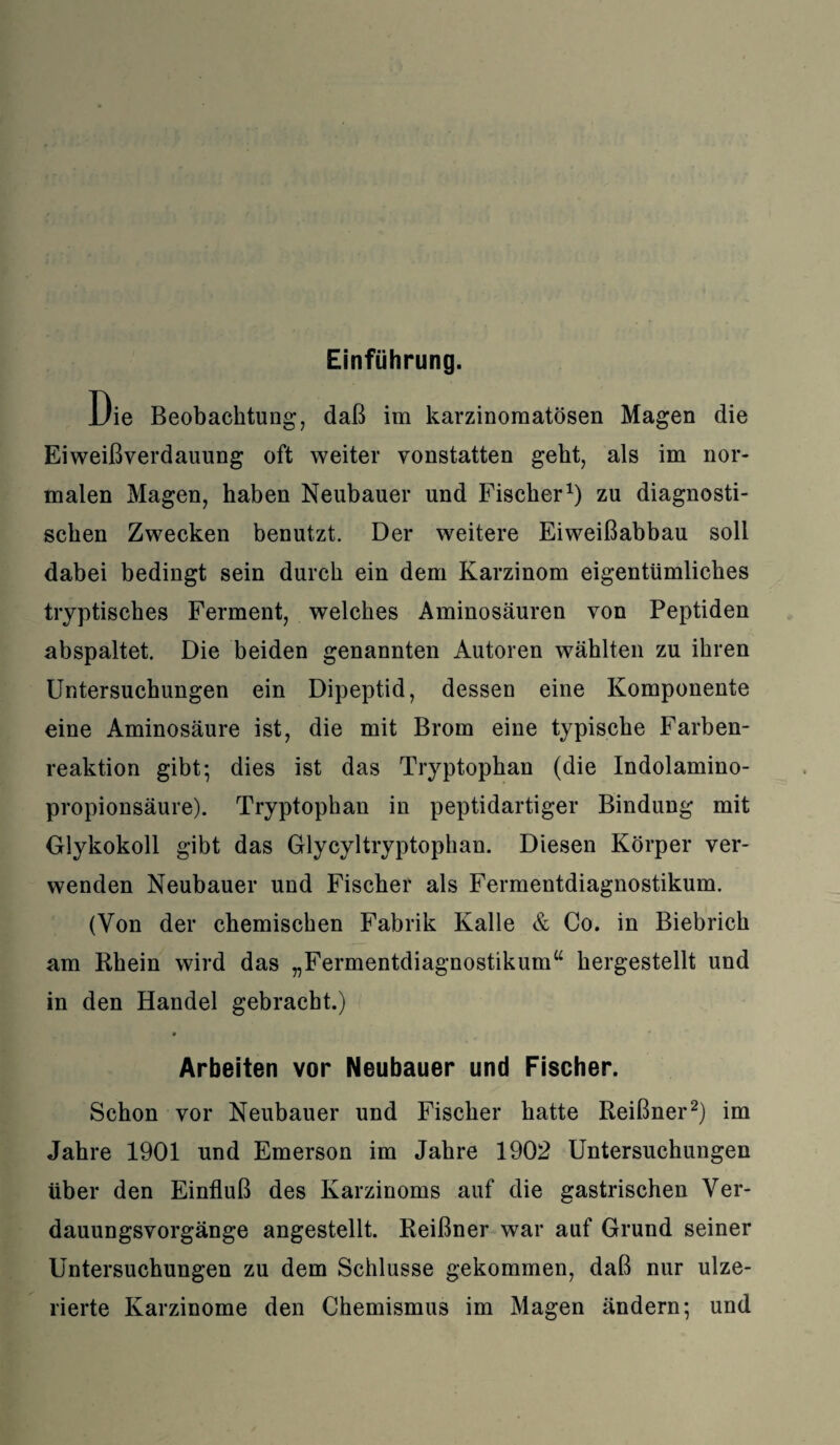 Einführung. Die Beobachtung, daß im karzinomatösen Magen die Eiweißverdauung oft weiter vonstatten geht, als im nor¬ malen Magen, haben Neubauer und Fischer1) zu diagnosti¬ schen Zwecken benutzt. Der weitere Eiweißabbau soll dabei bedingt sein durch ein dem Karzinom eigentümliches tryptisches Ferment, welches Aminosäuren von Peptiden abspaltet. Die beiden genannten Autoren wählten zu ihren Untersuchungen ein Dipeptid, dessen eine Komponente eine Aminosäure ist, die mit Brom eine typische Farben¬ reaktion gibt; dies ist das Tryptophan (die Indolamino- propionsäure). Tryptophan in peptidartiger Bindung mit Glykokoll gibt das Glycyltryptophan. Diesen Körper ver¬ wenden Neubauer und Fischer als Fermentdiagnostikum. (Von der chemischen Fabrik Kalle & Co. in Biebrich am Rhein wird das „Fermentdiagnostikum“ hergestellt und in den Handel gebracht.) Arbeiten vor Neubauer und Fischer. Schon vor Neubauer und Fischer hatte Reißner2) im Jahre 1901 und Emerson im Jahre 1902 Untersuchungen über den Einfluß des Karzinoms auf die gastrischen Ver¬ dauungsvorgänge angestellt. Reißner war auf Grund seiner Untersuchungen zu dem Schlüsse gekommen, daß nur ulze- rierte Karzinome den Chemismus im Magen ändern; und