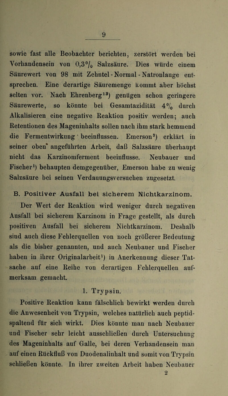 sowie fast alle Beobachter berichten, zerstört werden bei Vorhandensein von 0,3 °/0 Salzsäure. Dies würde einem Säurewert von 98 mit Zehntel - Normal - Natronlauge ent¬ sprechen. Eine derartige Säuremenge kommt aber höchst selten vor. Nach Ehrenberg13) genügen schon geringere Säurewerte, so könnte bei Gesamtazidität 4°/0 durch Alkalisieren eine negative Reaktion positiv werden; auch Retentionen des Mageninhalts sollen nach ihm stark hemmend die Fermentwirkung • beeinflussen. Emerson3) erklärt in seiner oben* angeführten Arbeit, daß Salzsäure überhaupt nicht das Karzinomferment beeinflusse. Neubauer und Fischer1) behaupten demgegenüber, Emerson habe zu wenig Salzsäure bei seinen Verdauungsversuchen zugesetzt. B. Positiver Ausfall bei sicherem Nichtkarzinom. Der Wert der Reaktion wird weniger durch negativen Ausfall bei sicherem Karzinom in Frage gestellt, als durch positiven Ausfall bei sicherem Nichtkarzinom. Deshalb sind auch diese Fehlerquellen von noch größerer Bedeutung als die bisher genannten, und auch Neubauer und Fischer haben in ihrer Originalarbeit1) in Anerkennung dieser Tat¬ sache auf eine Reihe von derartigen Fehlerquellen auf¬ merksam gemacht. 1. Trypsin. Positive Reaktion kann fälschlich bewirkt werden durch die Anwesenheit von Trypsin, welches natürlich auch peptid¬ spaltend für sich wirkt. Dies könnte man nach Neubauer und Fischer sehr leicht ausschließen durch Untersuchung des Mageninhalts auf Galle, bei deren Verhandensein man auf einen Rückfluß von Duodenalinhalt und somit von Trypsin schließen könnte. In ihrer zweiten Arbeit haben Neubauer 2