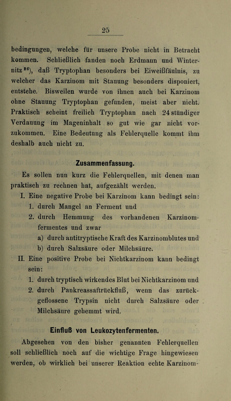 bedingungen, welche für unsere Probe nicht in Betracht kommen. Schließlich fanden noch Erdmann und Winter¬ nitz,6), daß Tryptophan besonders bei Eiweißfäulnis, zu welcher das Karzinom mit Stauung besonders disponiert, entstehe. Bisweilen wurde von ihnen auch bei Karzinom ohne Stauung Tryptophan gefunden, meist aber nicht. Praktisch scheint freilich Tryptophan nach 24 ständiger Verdauung im Mageninhalt so gut wie gar nicht vor¬ zukommen. Eine Bedeutung als Fehlerquelle kommt ihm deshalb auch nicht zu. Zusammenfassung. Es sollen nun kurz die Fehlerquellen, mit denen man praktisch zu rechnen hat, aufgezählt werden. I. Eine negative Probe bei Karzinom kann bedingt sein: 1. durch Mangel an Ferment und 2. durch Hemmung des vorhandenen Karzinom¬ fermentes und zwar a) durch antitryptische Kraft des Karzinomblutes und b) durch Salzsäure oder Milchsäure. II. Eine positive Probe bei Nichtkarzinom kann bedingt sein: 1. durch tryptisch wirkendes Blut bei Nichtkarzinom und 2. durch Pankreassaftrückfluß, wenn das zurück¬ geflossene Trypsin nicht durch Salzsäure oder Milchsäure gehemmt wird. Einfluß von Leukozytenfermenten. Abgesehen von den bisher genannten Fehlerquellen soll schließlich noch auf die wichtige Frage hingewiesen werden, ob wirklich bei unserer Reaktion echte Karzinom-