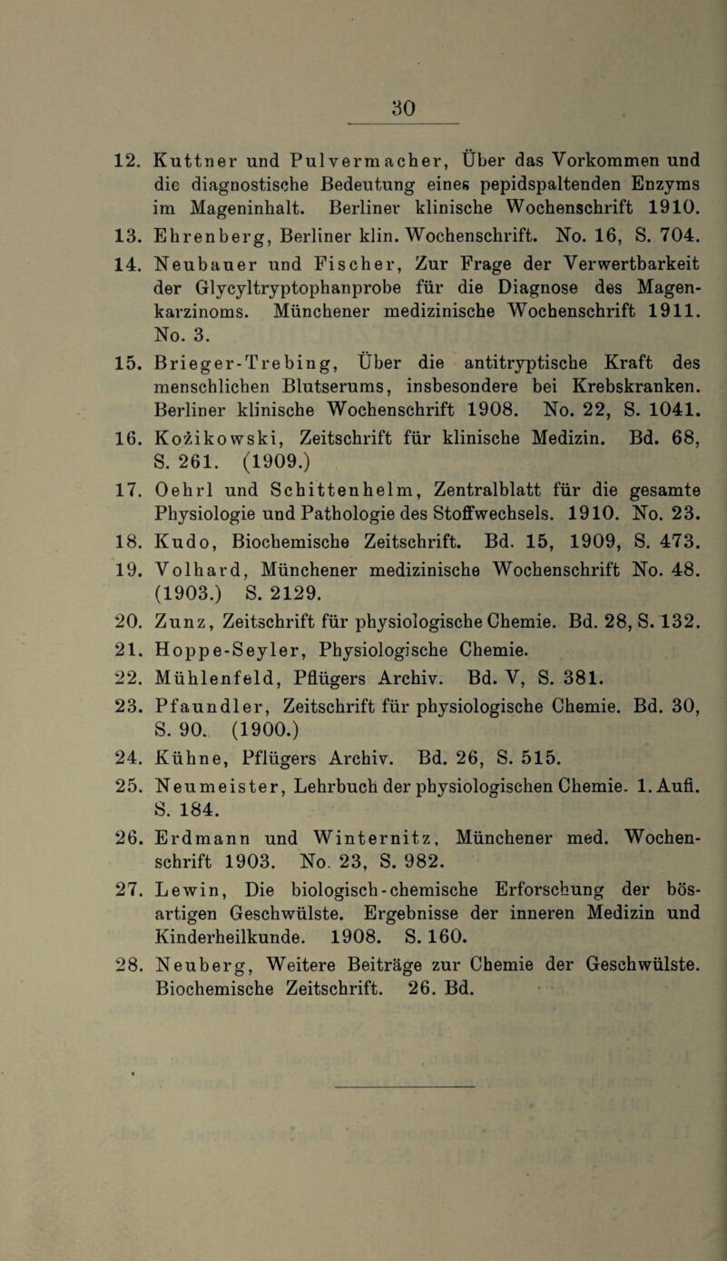 12. Kuttner und Pulvermacher, Über das Vorkommen und die diagnostische Bedeutung eines pepidspaltenden Enzyms im Mageninhalt. Berliner klinische Wochenschrift 1910. 13. Ehrenberg, Berliner klin. Wochenschrift. No. 16, S. 704. 14. Neubauer und Fischer, Zur Frage der Verwertbarkeit der Glycyltryptophanprobe für die Diagnose des Magen¬ karzinoms. Münchener medizinische Wochenschrift 1911. No. 3. 15. Brieger-Trebing, Über die antitryptische Kraft des menschlichen Blutserums, insbesondere bei Krebskranken. Berliner klinische Wochenschrift 1908. No. 22, S. 1041. 16. Kozikowski, Zeitschrift für klinische Medizin. Bd. 68, S. 261. (1909.) 17. Oehrl und Schittenhelm, Zentralblatt für die gesamte Physiologie und Pathologie des Stoffwechsels. 1910. No. 23. 18. Kudo, Biochemische Zeitschrift. Bd. 15, 1909, S. 473. 19. Volhard, Münchener medizinische Wochenschrift No. 48. (1903.) S. 2129. 20. Zunz, Zeitschrift für physiologische Chemie. Bd. 28, S. 132. 21. Hoppe-Seyler, Physiologische Chemie. 22. Mühlenfeld, Pflügers Archiv. Bd. V, S. 381. 23. Pfaundler, Zeitschrift für physiologische Chemie. Bd. 30, S. 90. (1900.) 24. Kühne, Pflügers Archiv. Bd. 26, S. 515. 25. Neumeister, Lehrbuch der physiologischen Chemie. l.Aufi. S. 184. 26. Erdmann und Winternitz, Münchener med. Wochen¬ schrift 1903. No. 23, S. 982. 27. Lewin, Die biologisch-chemische Erforschung der bös¬ artigen Geschwülste. Ergebnisse der inneren Medizin und Kinderheilkunde. 1908. S. 160. 28. Neuberg, Weitere Beiträge zur Chemie der Geschwülste. Biochemische Zeitschrift. 26. Bd.