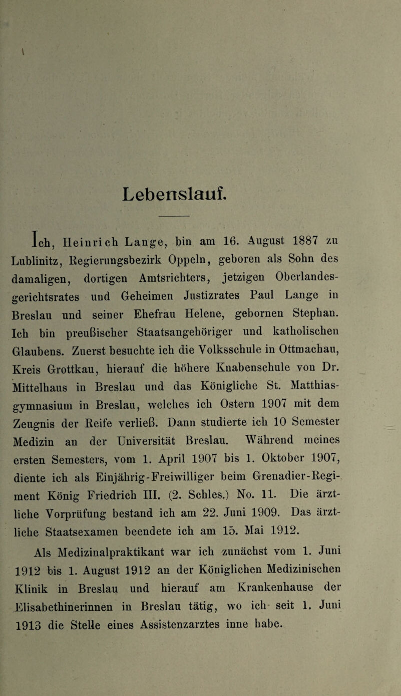 Lebenslauf. Ich, Heinrich Lange, bin am 16. August 1887 zu Lublinitz, Regierungsbezirk Oppeln, geboren als Sohn des damaligen, dortigen Amtsrichters, jetzigen Oberlandes¬ gerichtsrates und Geheimen Justizrates Paul Lange in Breslau und seiner Ehefrau Helene, gebornen Stephan. Ich bin preußischer Staatsangehöriger und katholischen Glaubens. Zuerst besuchte ich die Volksschule in Ottmachau, Kreis Grottkau, hierauf die höhere Knabenschule von Dr. Mittelbaus in Breslau und das Königliche St. Matthias¬ gymnasium in Breslau, welches ich Ostern 1907 mit dem Zeugnis der Reife verließ. Dann studierte ich 10 Semester Medizin an der Universität Breslau. Während meines ersten Semesters, vom 1. April 1907 bis 1. Oktober 1907, diente ich als Einjährig-Freiwilliger beim Grenadier-Regi¬ ment König Friedrich III. (2. Schles.) No. 11. Die ärzt¬ liche Vorprüfung bestand ich am 22. Juni 1909. Das ärzt¬ liche Staatsexamen beendete ich am 15. Mai 1912. Als Medizinalpraktikant war ich zunächst vom 1. Juni 1912 bis 1. August 1912 an der Königlichen Medizinischen Klinik in Breslau und hierauf am Krankenhause der Elisabethinerinnen in Breslau tätig, wo ich seit 1. Juni