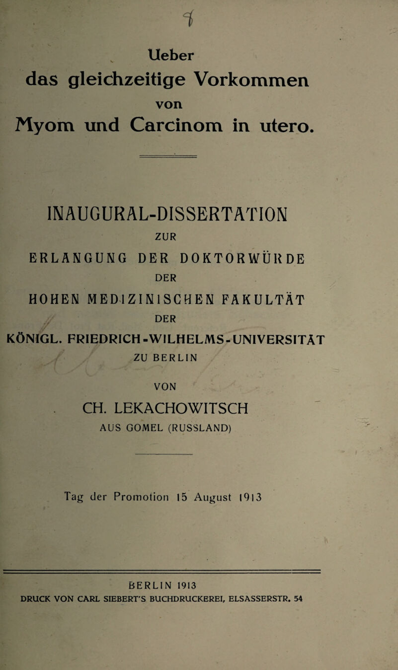 lieber das gleichzeitige Vorkommen von Myom und Carcinom in utero. INAUGURAL-DISSERTATION ZUR ERLANGUNG DER DOKTORWÜRDE DER HOHEN MEDIZINISCHEN FAKULTÄT DER KÖNIGL. FRIEDRICH -WILHELMS- UNIVERSITÄT ZU BERLIN VON CH. LEKACHOWITSCH AUS GOMEL (RUSSLAND) Tag der Promotion 15 August 1913 BERLIN 1913 DRUCK VON CARL SIEBERT'S BUCHDRUCKEREI, ELSASSERSTR. 54