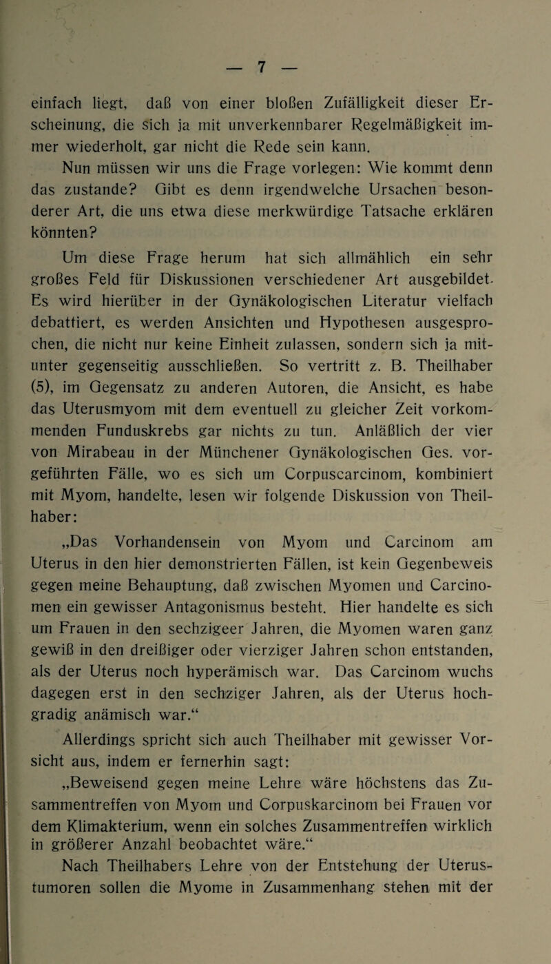 einfach liegt, daß von einer bloßen Zufälligkeit dieser Er¬ scheinung, die sich ja mit unverkennbarer Regelmäßigkeit im¬ mer wiederholt, gar nicht die Rede sein kann. Nun müssen wir uns die Frage vorlegen: Wie kommt denn das zustande? Gibt es denn irgendwelche Ursachen beson¬ derer Art, die uns etwa diese merkwürdige Tatsache erklären könnten? Um diese Frage herum hat sich allmählich ein sehr großes Feld für Diskussionen verschiedener Art ausgebildet. Es wird hierüber in der Gynäkologischen Literatur vielfach debattiert, es werden Ansichten und Hypothesen ausgespro¬ chen, die nicht nur keine Einheit zulassen, sondern sich ja mit¬ unter gegenseitig ausschließen. So vertritt z. B. Theilhaber (5), im Gegensatz zu anderen Autoren, die Ansicht, es habe das Uterusmyom mit dem eventuell zu gleicher Zeit vorkom¬ menden Funduskrebs gar nichts zu tun. Anläßlich der vier von Mirabeau in der Münchener Gynäkologischen Ges. vor¬ geführten Fälle, wo es sich um Corpuscarcinom, kombiniert mit Myom, handelte, lesen wir folgende Diskussion von Theil¬ haber: „Das Vorhandensein von Myom und Carcinom am Uterus in den hier demonstrierten Fällen, ist kein Gegenbeweis gegen meine Behauptung, daß zwischen Myomen und Carcino- men ein gewisser Antagonismus besteht. Hier handelte es sich um Frauen in den sechzigeer Jahren, die Myomen waren ganz gewiß in den dreißiger oder vierziger Jahren schon entstanden, als der Uterus noch hyperämisch war. Das Carcinom wuchs dagegen erst in den sechziger Jahren, als der Uterus hoch¬ gradig anämisch war.“ Allerdings spricht sich auch Theilhaber mit gewisser Vor¬ sicht aus, indem er fernerhin sagt: „Beweisend gegen meine Lehre wäre höchstens das Zu¬ sammentreffen von Myom und Corpuskarcinom bei Frauen vor dem Klimakterium, wenn ein solches Zusammentreffen wirklich in größerer Anzahl beobachtet wäre.“ Nach Theilhabers Lehre von der Entstehung der Uterus¬ tumoren sollen die Myome in Zusammenhang stehen mit der