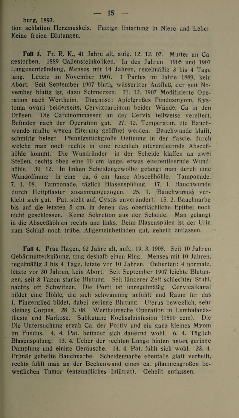 bürg, 1893. tion schlaffen! Herzmuskels, Fettige Entartung in Niere und Leber. Keine freien Blutungen. Fajll 3. Fr. R. K., 41 Jahre alt, aufg. 12. 12. 07. Mutter an Ca. gestorben. 1889 Gallensteinkoliken. In den Jahren 1905 und 1907 Lungenentzündung, Menses mit 14 Jahren, regelmäßig 3 bis 4 Tage lang. Letzte im November 1907. 1 Partus im Jahre 1889, kein Abort. Seit September 1907 blutig wässeriger Ausfluß, der seit No¬ vember blutig ist, dazu Schmerzen. 21. 12. 1907 Modifizierte Ope¬ ration nach Wertheim. Diagnose: Apfelgroßes Fundusmyom, Kys- toma ovarii beiderseits, Cervixcarcinom beider Wände, Ca in den Drüsen. Die Carcinommassen an der Cervix teilweise vereitert. Befinden nach der Operation gut. 27. 12. Temperatur, die Bauch¬ wunde mußte wegen Eiterung geöffnet werden. Bauchwunde klafft, schmirig belegt. Pfennigstückgroße Oeffnung in der Fascie, durch welche man noch rechts in eine reichlich eiterentleernde Absceß- höhle kommt. Die Wundränder in der Scheide klaffen an zwei Stellen, rechts oben eine 10 cm lange, etwas eiterentleernde Wund¬ höhle. 30. 12. In linken Scheidengewölbe gelangt man durch eine Wundöffnung in eine ca. 6 cm lange Absceßhöhle. Tamponade. 7. 1. 08. Tamponade, täglich Blasenspülung. 17. 1. Bauchwunde durch Heftpflaster zusammenigezogen. 25. 1. fBauchwunde) ver¬ klebt sich gut. Pat. steht auf, Cystis unverändert. 15. 2. Bauchnarbe bis auf die letzten 5 cm, in denen das oberflächliche Epithel noch nicht geschlossen. Keine Sekretion aus der Scheide. Man gelangt in die Absceßhöhlen rechts und links. Beim Blasenspülen ist der Urin zum Schluß noch trübe, Allgemeinbefinden gut, geheilt entlassen. Fall 4. Frau Hagen, 62 Jahre alt, aufg. 19. 3. 1908. Seit 10 Jahren Gebärmutterkniäung, trug deshalb einen Ring. Menses mit 10 Jahren, regelmäßig 3 bis 4 Tage, letzte vor 10 Jahren. Geburten: 4 normale, letzte vor 30 Jahren, kein Abort. Seit September 1907 leichte Blutun¬ gen, seit 8 Tagen starke Blutung. Seit längerer Zeit schlechter Stuhl, nachts oft Schwitzen. Die Porti ist unregelmäßig. Cervicalkanal bildet eine Höhle, die sich schwammig anfühlt und Raum für das 1. Fingerglied bildet, dabei geringe Blutung. Uterus beweglich, sehr kleines Corpus. 28. 3. 08. Wertheimsche Operation in Lumbalanäs¬ thesie und Narkose. Subkutane Kochsalzinfusion (1500 ccm). Die Die Untersuchung ergab Ca. der Portiv und ein ganz kleines Myom im Fundus. 4. 4. Pat. befindet sich dauernd wohl. 6. 4. Täglich Blasenspülung. 13. 4. Ueber der rechten Lunge hinten unten geringe Dämpfung und einige Geräusche. 14. 4. Pat. fühlt sich wohl. 23. 4. Primär geheilte Bauchnarbe. Scheidennarbe ebenfalls glatt verheilt, rechts fühlt man an der Beckenwand einen ca. pflaumengroßen be¬ weglichen Tumor (entzündliches Infiltrat). Geheilt entlassen.