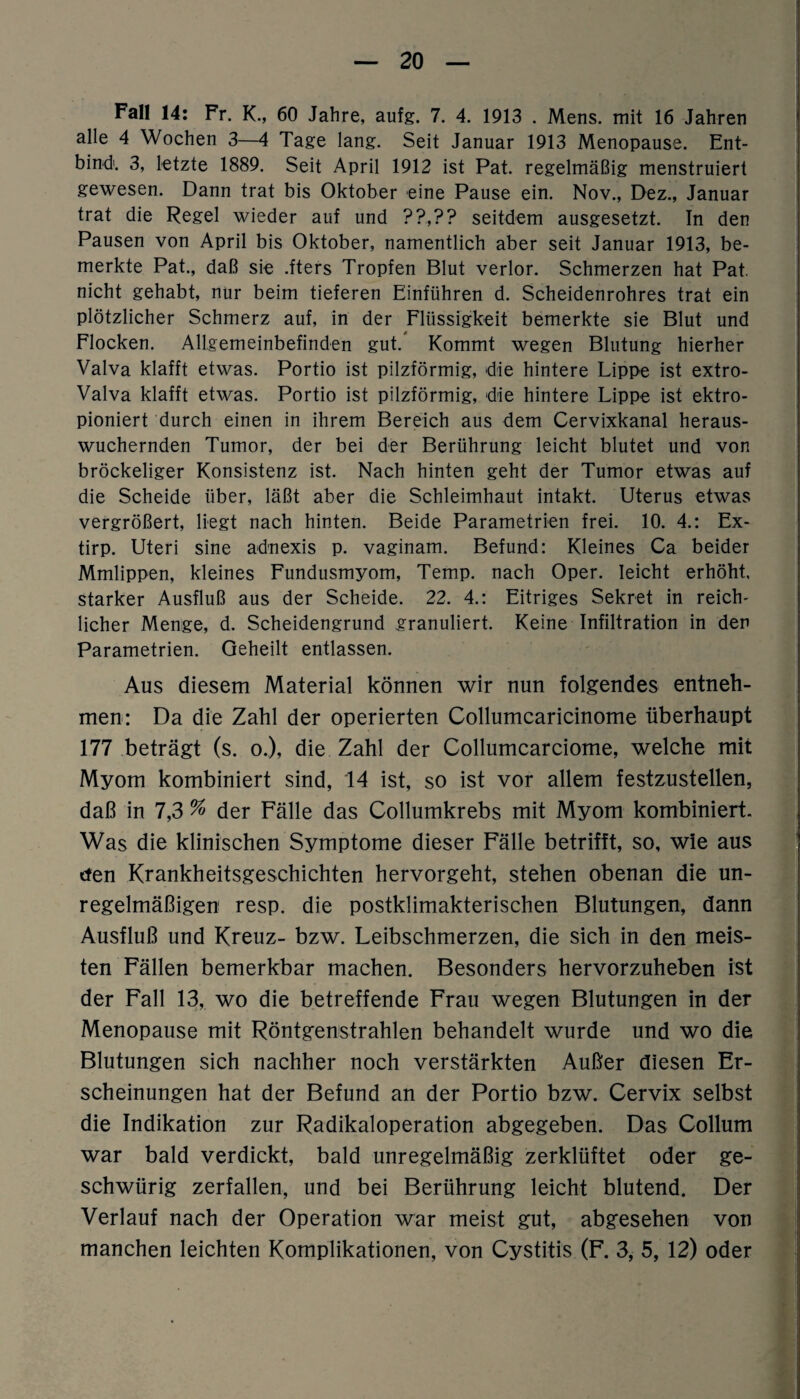 Fall 14: Fr. K., 60 Jahre, aufg. 7. 4. 1913 . Mens, mit 16 Jahren alle 4 Wochen 3—4 Tage lang. Seit Januar 1913 Menopause. Ent¬ bind. 3, letzte 1889. Seit April 1912 ist Pat. regelmäßig menstruiert gewesen. Dann trat bis Oktober eine Pause ein. Nov., Dez., Januar trat die Regel wieder auf und ??,?? seitdem ausgesetzt. In den Pausen von April bis Oktober, namentlich aber seit Januar 1913, be¬ merkte Pat., daß sie .fters Tropfen Blut verlor. Schmerzen hat Pat. nicht gehabt, nur beim tieferen Einführen d. Scheidenrohres trat ein plötzlicher Schmerz auf, in der Flüssigkeit bemerkte sie Blut und Flocken. Allgemeinbefinden gut. Kommt wegen Blutung hierher Valva klafft etwas. Portio ist pilzförmig, die hintere Lippe ist extro- Valva klafft etwas. Portio ist pilzförmig, die hintere Lippe ist ektro- pioniert durch einen in ihrem Bereich aus dem Cervixkanal heraus¬ wuchernden Tumor, der bei der Berührung leicht blutet und von bröckeliger Konsistenz ist. Nach hinten geht der Tumor etwas auf die Scheide über, läßt aber die Schleimhaut intakt. Uterus etwas vergrößert, liegt nach hinten. Beide Parametrien frei. 10. 4.: Ex- tirp. Uteri sine adnexis p. vaginam. Befund: Kleines Ca beider Mmlippen, kleines Fundusmyom, Temp. nach Oper, leicht erhöht, starker Ausfluß aus der Scheide. 22. 4.: Eitriges Sekret in reich¬ licher Menge, d. Scheidengrund granuliert. Keine Infiltration in den Parametrien. Geheilt entlassen. Aus diesem Material können wir nun folgendes entneh¬ men: Da die Zahl der operierten Collumcaricinome überhaupt 177 beträgt (s. o.), die Zahl der Collumcarciome, welche mit Myom kombiniert sind, 14 ist, so ist vor allem festzustellen, daß in 7,3 % der Fälle das Collumkrebs mit Myom kombiniert. Was die klinischen Symptome dieser Fälle betrifft, so, wie aus den Krankheitsgeschichten hervorgeht, stehen obenan die un¬ regelmäßigen resp. die postklimakterischen Blutungen, dann Ausfluß und Kreuz- bzw. Leibschmerzen, die sich in den meis¬ ten Fällen bemerkbar machen. Besonders hervorzuheben ist der Fall 13, wo die betreffende Frau wegen Blutungen in der Menopause mit Röntgenstrahlen behandelt wurde und wo die Blutungen sich nachher noch verstärkten Außer diesen Er¬ scheinungen hat der Befund an der Portio bzw. Cervix selbst die Indikation zur Radikaloperation abgegeben. Das Collum war bald verdickt, bald unregelmäßig zerklüftet oder ge- schwürig zerfallen, und bei Berührung leicht blutend. Der Verlauf nach der Operation war meist gut, abgesehen von manchen leichten Komplikationen, von Cystitis (F. 3, 5, 12) oder