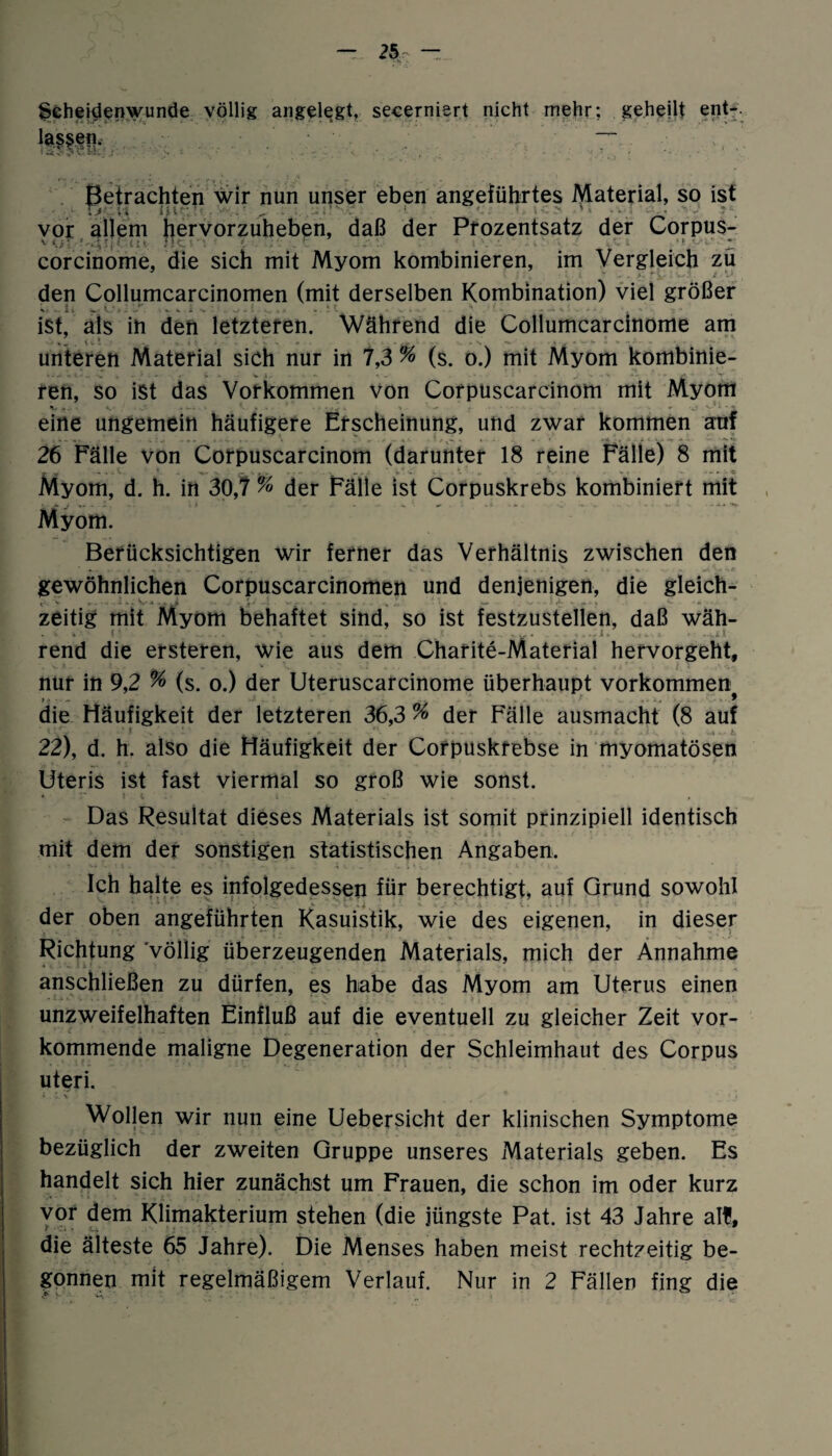 Scheidenwunde völlig angelegt, secerniert nicht mehr: geheilt ent-. :ryen Betrachten wir nun unser eben angeführtes Material, so ist • [ Ti U ijf • . - . - .. : ' ' • • vor allem hervorzuheben, daß der Prozentsatz der Corpus- ' uT/’A'i1 nt Hc ■ ■ : tn £ corcinome, die sich mit Myom kombinieren, im Vergleich zu den Collumcarcinomen (mit derselben Kombination) viel größer ist, als in den letzteren. Während die Collumcarcinome am unteren Material sich nur in 7,3 % (s. o.) mit Myom kombinie¬ ren, so ist das Vorkommen von Corpuscarcinom mit Myom % *. i V.N v « . • • r * n ‘ ^ j. . • • y** •% eine ungemein häufigere Erscheinung, und zwar kommen auf 26 Fälle von Corpuscarcinom (darunter 18 reine Fälle) 8 mit y ■ ^ . . v * v ' .. . . * - - * Myom, d. h. in 30,7 % der Fälle ist Corpuskrebs kombiniert mit Myom. Berücksichtigen wir ferner das Verhältnis zwischen den gewöhnlichen Corpuscarcinomen und denjenigen, die gleich¬ zeitig mit Myom behaftet sind, so ist festzustellen, daß wäh- . V . ( • . . . .. ... . . ... J , . ..,it rend die ersteren, wie aus dem Charite-Material hervorgeht, nur in 9,2 % (s. o.) der Uteruscarcinome überhaupt Vorkommen die Häufigkeit der letzteren 36,3 % der Fälle ausmacht (8 auf 22), d. h. also die Häufigkeit der Corpuskfebse in myomatösen Uteris ist fast viermal so groß wie sonst. Das Resultat dieses Materials ist somit prinzipiell identisch mit dem der sonstigen statistischen Angaben. Ich halte es infolgedessen für berechtigt, auf Grund sowohl ■ . ... der oben angeführten Kasuistik, wie des eigenen, in dieser Richtung völlig überzeugenden Materials, mich der Annahme anschließen zu dürfen, es habe das Myom am Uterus einen unzweifelhaften Einfluß auf die eventuell zu gleicher Zeit vor¬ kommende maligne Degeneration der Schleimhaut des Corpus uteri. Wollen wir nun eine Uebersicht der klinischen Symptome bezüglich der zweiten Gruppe unseres Materials geben. Es handelt sich hier zunächst um Frauen, die schon im oder kurz yor dem Klimakterium stehen (die jüngste Pat. ist 43 Jahre all, die älteste 65 Jahre). Die Menses haben meist rechtzeitig be¬ gonnen mit regelmäßigem Verlauf. Nur in 2 Fällen fing die