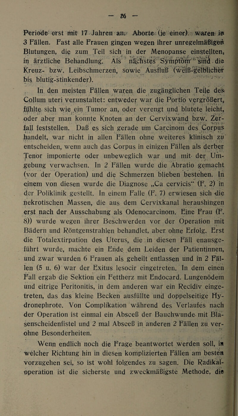 Periöde erst mit 17 Jahren an. Aborte (je einer).: waren in 3 Fällen. Fast alle Frauen gingen wegen ihrer unregelmäßigen Blutungen, die zum Teil sich in der Menopanse einstellten, in ärztliche Behandlung! Als nächstes' Symptom'^'sind. die Kreuz- bzw. Leibschmerzen, sowie Ausfluß (weiß-gelblicher bis blutig-stinkender). In den meisten Fällen waren die zugänglichen Teile de& Collum uteri verunstaltet: entweder war die Portio vergrößert, fiihlte sich wie ein Tumor an, oder verengt und blutete leicht, oder aber man konnte Knoten an der Cervixwand bzw. Zer- fall feststellen. Daß es sich gerade um Carcinom des Corpus handelt, war nicht in allen Fällen ohne weiteres klinisch zu entscheiden, wenn auch das Corpus in einigen Fällen als derber '• ... ' .kt. * Tenor imponierte oder unbeweglich war und mit- der Um¬ gebung verwachsen. In 2 Fällen wurde die Äbratio gemacht (vor der Operation) und die Schmerzen blieben bestehen. In einem von diesen wurde die Diagnose „Ca cervicis“ (F. 2) in der Poliklinik gestellt. In einem Falle (F. 7) erwiesen sich -die nekrotischen Massen, die aus dem Cervixkanal heraushingen erst nach der Ausschabung als Odenocarcinom. Eine Frau (F. 8)) wurde wegen ihrer Beschwerden vor der Operation mit Bädern und Röntgenstrahlen behandlet, aber ohne Erfolg. Erst die Totalextirpation des Uterus, die in diesen Fäll enausge- führt wurde, machte ein Ende dem Leiden der Patientinnen, und zwar wurden 6 Frauen als geheilt entlassen und in 2 Fäl¬ len (5 u. 6) war der Exitus lesocir eingetreten. In dem einen Fall ergab die Sektion ein Fettherz mit Endocard. Lungenödem und eitrige Peritonitis, in dem anderen war ein Recidiv einge¬ treten, das das kleine Becken ausfüllte und doppelseitige Hy- dronephrote. Von Complikation während des Verlaufes nach der Operation ist einmal ein Absceß der Bauchwunde- mit Bla¬ senscheidenfistel und 2 mal Absceß in anderen 2 Fällen zu. ver- * t ohne Besonderheiten. Wenn endlich noch die Frage beantwortet werden soll, i« welcher Richtung hin in diesen komplizierten Fällen am besten vorzugehen sei, so ist wohl folgendes zu sagen. Die Radikal- Operation ist die sicherste und zweckmäßigste Methode, die