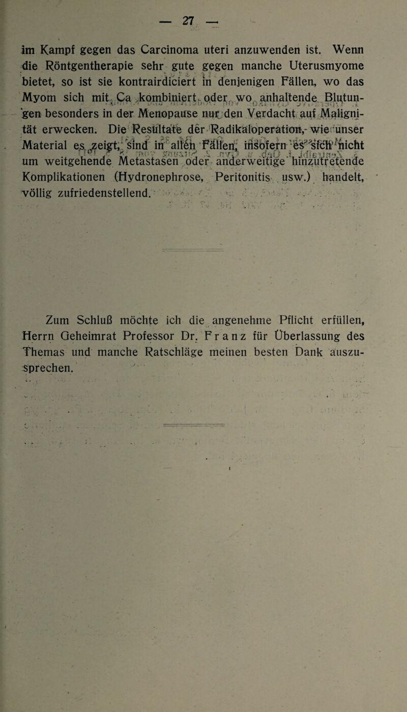 im Kampf gegen das Carcinoma uteri anzuwenden ist. Wenn die Röntgentherapie sehr gute gegen manche Uterusmyome bietet, so ist sie kontrairdiciert m denjenigen Fällen, wo das Myom sich mit. Ca kombinierF oder. wo. anhaltende Blutun- gen besonders in der Menopause nur den Verdacht auf Maligni¬ tät erwecken. Die Resultate der Radikaloperation,'wie unser Material es zeigt,; sind in alleh Fällen^ ihsbfern er sieh’nicht ., V* : ß ?w»7 - -nvp tf -ößÖ .LMßdnsX £ um weitgehende Metastasen oder anderweitige hinzutretende Komplikationen (Hydronephrose, Peritonitis usw.) handelt, völlig zufriedenstellend. ■ - ■ . Zum Schluß möchte ich die angenehme Pflicht erfüllen, Herrn Qeheimrat Professor Dr. Franz für Überlassung des Themas und manche Ratschläge meinen besten Dank auszu- *• \ •> sprechen. 1 i