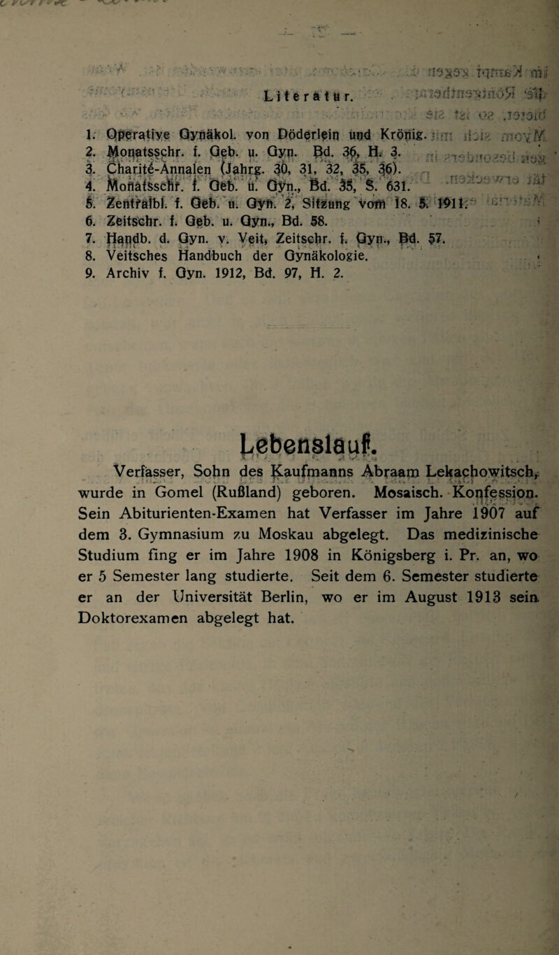 \fV A4/ tqmj&'X mi 5MZ0't.{zrig L i t e r a t u r. 7. jÄSe&’rfJnsijäriöSf 'all f£t 08 JOJOiö 1. Operative Qynäkol. von Döderlein und Krönig. -n/; 11. 2. ^Lpnatsschr. f. Geb. u. Gyn. Bd. 3£, H. 3. , ; 3. Charite-Annalen (Jahrs. 30, 31, 32, 35, 40- 4. Mofläfesclftf. f Öfeb. ü! Gyn., Bd. 33, §. 631. ft £entfälbl. f. Geb. u. Gyn. 2, Sitzung voih 18. 1^11. i: 6. Zeitschr. f. Geb. u. Gyn., Bd. 58. 7. |iendb. d. Gyn. v. Veit» Zeitsehr. f. Gyn., Bä. 57. 8. Veitsches Handbuch der Gynäkologie. 9. Archiv f. Gyn. 1912, Bd. 97, H. 2. bebenslauf. * . J.7 ..r *-.» >1 t<Ck Verfasser, Sohn des Kaufmanns Äbraatn Lekachowitsch, wurde in Gomel (Rußland) geboren. Mosaisch. Konfession. Sein Abiturienten-Examen hat Verfasser im Jahre 19Ö7 auf dem 3. Gymnasium zu Moskau abgelegt. Das medizinische Studium fing er im Jahre 1908 in Königsberg i. Pr. an, wo er 5 Semester lang studierte. Seit dem 6. Semester studierte er an der Universität Berlin, wo er im August 1913 sein. Doktorexamen abgelegt hat.