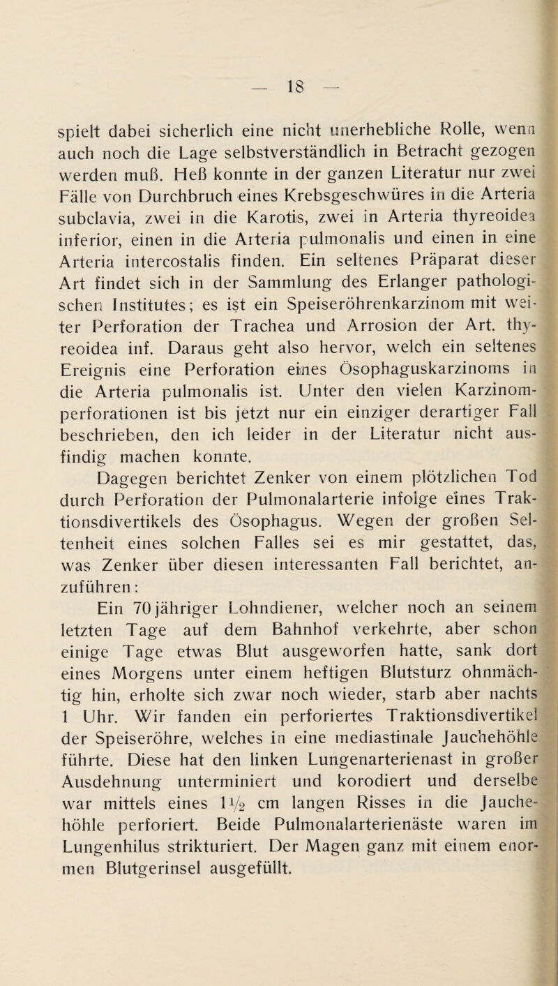 spielt dabei sicherlich eine nicht unerhebliche Rolle, wenn auch noch die Lage selbstverständlich in Betracht gezogen werden muß. Heß konnte in der ganzen Literatur nur zwei Fälle von Durchbruch eines Krebsgeschwüres in die Arteria subclavia, zwei in die Karotis, zwei in Arteria thyreoidea inferior, einen in die Arteria pulmonalis und einen in eine Arteria intercostalis finden. Ein seltenes Präparat dieser Art findet sich in der Sammlung des Erlanger pathologi¬ schen Institutes; es ist ein Speiseröhrenkarzinom mit wei¬ ter Perforation der Trachea und Arrosion der Art. thy¬ reoidea inf. Daraus geht also hervor, welch ein seltenes Ereignis eine Perforation eines Ösophaguskarzinoms in die Arteria pulmonalis ist. Unter den vielen Karzinom¬ perforationen ist bis jetzt nur ein einziger derartiger Fall beschrieben, den ich leider in der Literatur nicht aus¬ findig machen konnte. Dagegen berichtet Zenker von einem plötzlichen Tod durch Perforation der Pulmonalarterie infolge eines Trak¬ tionsdivertikels des Ösophagus. Wegen der großen Sel¬ tenheit eines solchen Falles sei es mir gestattet, das, was Zenker über diesen interessanten Fall berichtet, an¬ zuführen : Ein 70 jähriger Lohndiener, welcher noch an seinem letzten Tage auf dem Bahnhof verkehrte, aber schon einige Tage etwas Blut ausgeworfen hatte, sank dort eines Morgens unter einem heftigen Blutsturz ohnmäch¬ tig hin, erholte sich zwar noch wieder, starb aber nachts 1 Uhr. Wir fanden ein perforiertes Traktionsdivertikel der Speiseröhre, welches in eine mediastinale Jauchehöhle führte. Diese hat den linken Lungenarterienast in großer Ausdehnung unterminiert und korodiert und derselbe war mittels eines U/2 cm langen Risses in die Jauche¬ höhle perforiert. Beide Pulmonalarterienäste waren im Lungenhilus strikturiert. Der Magen ganz mit einem enor¬ men Blutgerinsel ausgefüllt.