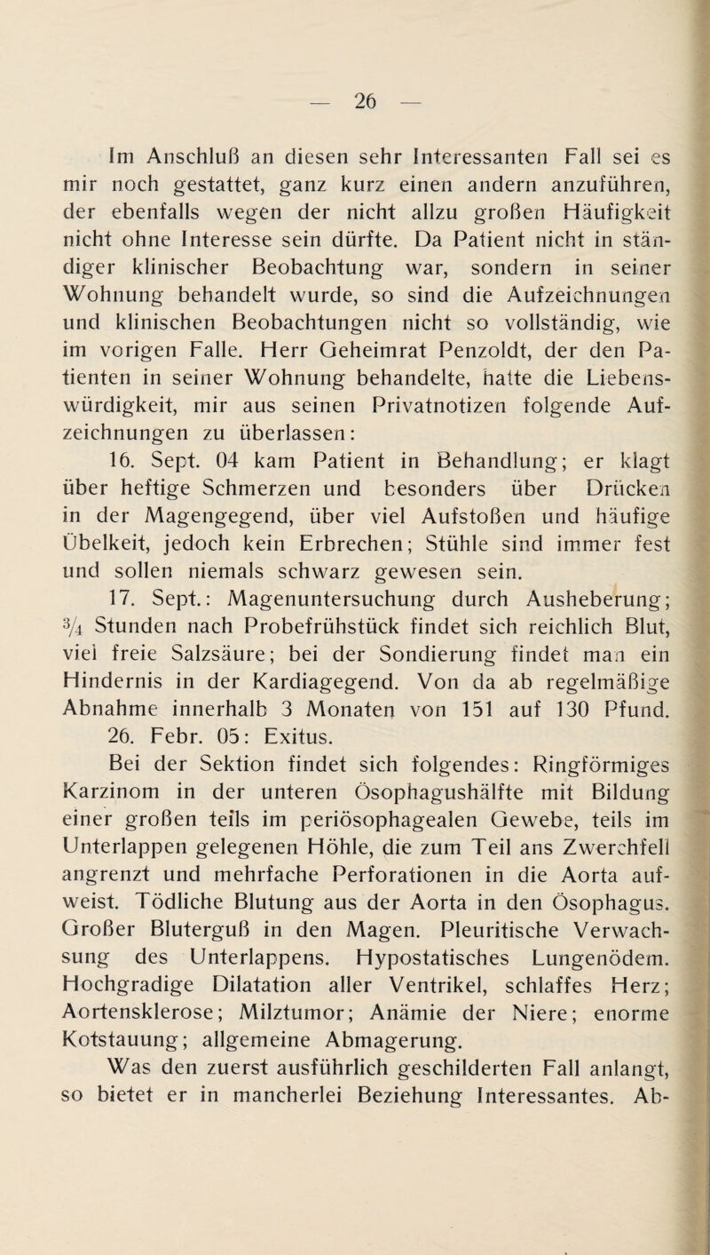 Im Anschluß an diesen sehr Interessanten Fall sei es mir noch gestattet, ganz kurz einen andern anzuführen, der ebenfalls wegen der nicht allzu großen Häufigkeit nicht ohne Interesse sein dürfte. Da Patient nicht in stän¬ diger klinischer Beobachtung war, sondern in seiner Wohnung behandelt wurde, so sind die Aufzeichnungen und klinischen Beobachtungen nicht so vollständig, wie im vorigen Falle. Herr Geheimrat Penzoldt, der den Pa¬ tienten in seiner Wohnung behandelte, hatte die Liebens¬ würdigkeit, mir aus seinen Privatnotizen folgende Auf¬ zeichnungen zu überlassen: 16. Sept. 04 kam Patient in Behandlung; er klagt über heftige Schmerzen und besonders über Drücken in der Magengegend, über viel Aufstoßen und häufige Übelkeit, jedoch kein Erbrechen; Stühle sind immer fest und sollen niemals schwarz gewesen sein. 17. Sept.: Magenuntersuchung durch Ausheberung; % Stunden nach Probefrühstück findet sich reichlich Blut, viel freie Salzsäure; bei der Sondierung findet man ein Hindernis in der Kardiagegend. Von da ab regelmäßige Abnahme innerhalb 3 Monaten von 151 auf 130 Pfund. 26. Febr. 05: Exitus. Bei der Sektion findet sich folgendes: Ringförmiges Karzinom in der unteren Ösophagushälfte mit Bildung einer großen teils im periösophagealen Gewebe, teils im Unterlappen gelegenen Höhle, die zum Teil ans Zwerchfell angrenzt und mehrfache Perforationen in die Aorta auf¬ weist. Tödliche Blutung aus der Aorta in den Ösophagus. Großer Bluterguß in den Magen. Pleuritische Verwach¬ sung des Unterlappens. Hypostatisches Lungenödem. Hochgradige Dilatation aller Ventrikel, schlaffes Herz; Aortensklerose; Milztumor; Anämie der Niere; enorme Kotstauung; allgemeine Abmagerung. Was den zuerst ausführlich geschilderten Fall anlangt, so bietet er in mancherlei Beziehung Interessantes. Ab-