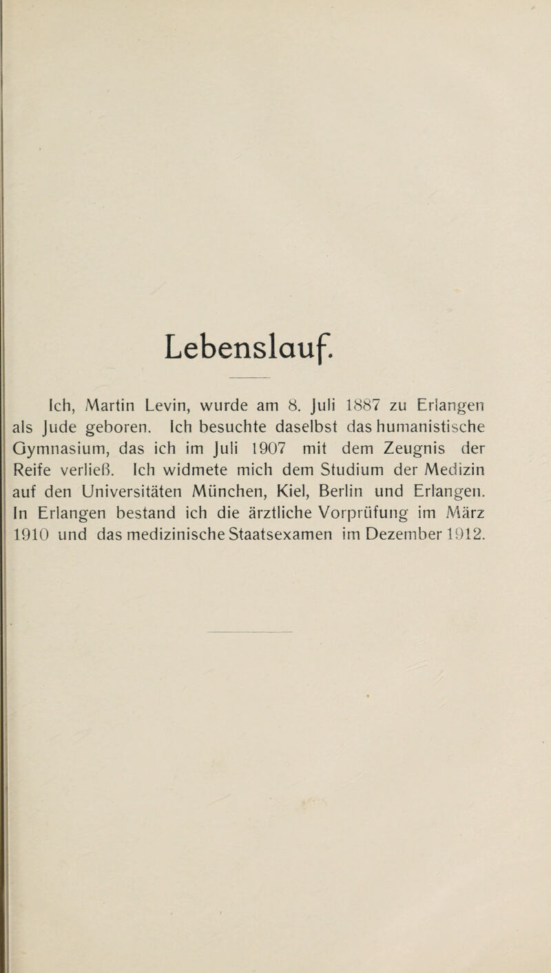 Lebenslauf. Ich, Martin Levin, wurde am 8. Juli 1887 zu Erlangen als Jude geboren. Ich besuchte daselbst das humanistische Gymnasium, das ich im Juli 1907 mit dem Zeugnis der Reife verließ. Ich widmete mich dem Studium der Medizin auf den Universitäten München, Kiel, Berlin und Erlangen. In Erlangen bestand ich die ärztliche Vorprüfung im März 1910 und das medizinische Staatsexamen im Dezember 1912.