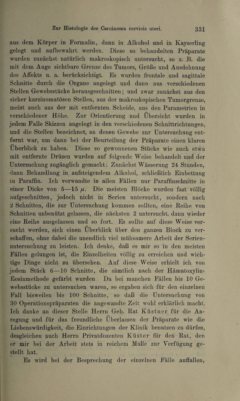 aus dem Körper in Formalin, dann in Alkohol und in Kayserling gelegt und aufbewahrt werden. Diese so behandelten Präparate wurden zunächst natürlich makroskopisch untersucht, so z. B. die mit dem Auge sichtbare Grenze des Tumors, Größe und Ausdehnung des Affekts u. a. berücksichtigt. Es wurden frontale und sagittale Schnitte durch die Organe angelegt und dann aus verschiedenen Stellen Gewebsstücke herausgeschnitten; und zwar zunächst, aus den sicher karzinomatösen Stellen, aus der makroskopischen Tumorgrenze, meist auch aus der mit entfernten Scheide, aus den Parametrien in • • verschiedener Höhe. Zur Orientierung und Übersicht wurden in jedem Falle Skizzen angelegt in den verschiedenen Schnittrichtungen, und die Stellen bezeichnet, an denen Gewebe zur Untersuchung ent¬ fernt war, um dann bei der Beurteilung der Präparate einen klaren • • Überblick zu haben. Diese so gewonnenen Stücke wie auch etwa mit entfernte Drüsen wurden auf folgende Weise behandelt und der Untersuchung zugänglich gemacht : Zunächst Wässerung 24 Stunden, dann Behandlung in aufsteigendem Alkohol, schließlich Einbettung in Paraffin. Ich verwandte in allen Fällen nur Paraffinschnitte in einer Dicke von 5—15 ju. Die meisten Blöcke wurden fast völlig aufgeschnitten, jedoch nicht in Serien untersucht, sondern nach 2 Schnitten, die zur Untersuchung kommen sollten, eine Beihe von Schnitten unbenützt gelassen, die nächsten 2 untersucht, dann wieder eine Beihe ausgelassen und so fort. Es sollte auf diese Weise ver- • • sucht werden, sich einen Überblick über den ganzen Block zu ver¬ schaffen, ohne dabei die unendlich viel mühsamere Arbeit der Serien¬ untersuchung zu leisten. Ich denke, daß es mir so in den meisten Fällen gelungen ist, die Einzelheiten völlig zu erreichen und wich¬ tige Dinge nicht zu übersehen. Auf diese Weise erhielt ich von jedem Stück 6—10 Schnitte, die sämtlich nach der Hämatoxylin- Eosinmethode gefärbt wurden. Da bei manchen Fällen bis 10 Ge¬ websstücke zu untersuchen waren, so ergaben sich für den einzelnen Fall bisweilen bis 100 Schnitte, so daß die Untersuchung von 30 Operationspräparaten die angewandte Zeit wohl erklärlich macht. Ich danke an dieser Stelle Herrn Geh. Bat Küstner für die An- • • regung und für das freundliche Uberlassen der Präparate wie die Liebenswürdigkeit, die Einrichtungen der Klinik benutzen zu dürfen, desgleichen auch Herrn Privatdozenten Küster für den Bat, den er mir bei der Arbeit stets in reichem Maße zur Verfügung ge¬ stellt hat. Es wird bei der Besprechung der einzelnen Fälle auffallen.