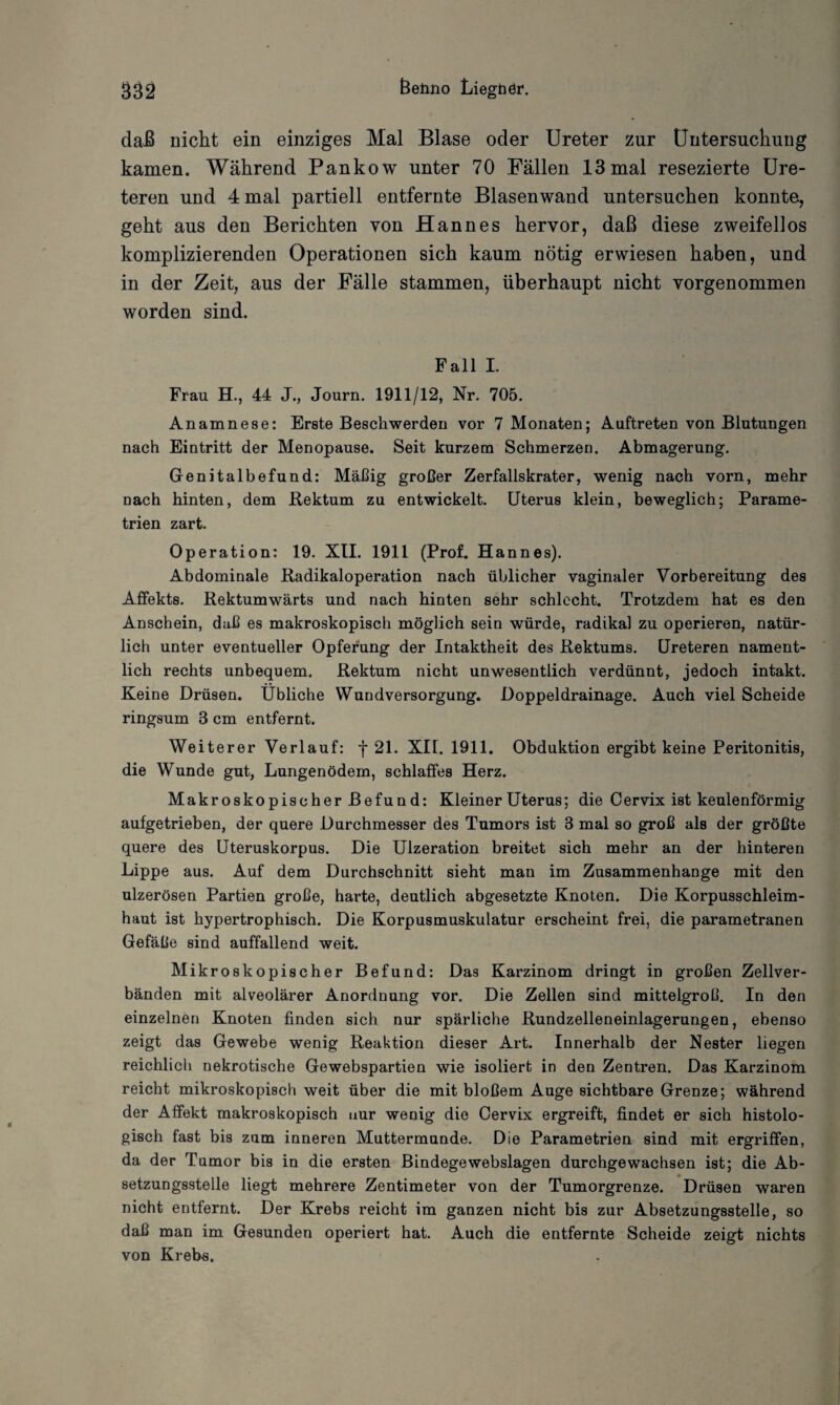 daß nicht ein einziges Mal Blase oder Ureter zur Untersuchung kamen. Während Pankow unter 70 Fällen 13 mal resezierte Ure- teren und 4 mal partiell entfernte Blasen wand untersuchen konnte, geht aus den Berichten von Hannes hervor, daß diese zweifellos komplizierenden Operationen sich kaum nötig erwiesen haben, und in der Zeit, aus der Fälle stammen, überhaupt nicht vorgenommen worden sind. Fall I. Frau H., 44 J., Journ. 1911/12, Nr. 705. Anamnese: Erste Beschwerden vor 7 Monaten; Auftreten von Blutungen nach Eintritt der Menopause. Seit kurzem Schmerzen. Abmagerung. Genitalbefund: Mäßig großer Zerfallskrater, wenig nach vorn, mehr Dach hinten, dem Rektum zu entwickelt. Uterus klein, beweglich; Parame¬ trien zart. Operation: 19. XII. 1911 (Prof. Hannes). Abdominale Radikaloperation nach üblicher vaginaler Vorbereitung des Affekts. Rektumwärts und nach hinten sehr schlecht. Trotzdem hat es den Anschein, daß es makroskopisch möglich sein würde, radikal zu operieren, natür¬ lich unter eventueller Opferung der Intaktheit des Rektums. Ureteren nament¬ lich rechts unbequem. Rektum nicht unwesentlich verdünnt, jedoch intakt. Keine Drüsen. Übliche Wundversorgung. Doppeldrainage. Auch viel Scheide ringsum 3 cm entfernt. Weiterer Verlauf: f 21. XII. 1911. Obduktion ergibt keine Peritonitis, die Wunde gut, Lungenödem, schlaffes Herz. Makroskopischer Befund: Kleiner Uterus; die Cervix ist keulenförmig aufgetrieben, der quere Durchmesser des Tumors ist 3 mal so groß als der größte quere des Uteruskorpus. Die Ulzeration breitet sich mehr an der hinteren Lippe aus. Auf dem Durchschnitt sieht man im Zusammenhänge mit den ulzerösen Partien große, harte, deutlich abgesetzte Knoten. Die Korpusschleim¬ haut ist hypertrophisch. Die Korpusmuskulatur erscheint frei, die parametranen Gefäße sind auffallend weit. Mikroskopischer Befund: Das Karzinom dringt in großen Zellver¬ bänden mit alveolärer Anordnung vor. Die Zellen sind mittelgroß. In den einzelnen Knoten finden sich nur spärliche Rundzelleneinlagerungen, ebenso zeigt das Gewebe wenig Reaktion dieser Art. Innerhalb der Nester liegen reichlicli nekrotische Gewebspartien wie isoliert in den Zentren. Das Karzinom reicht mikroskopisch weit über die mit bloßem Auge sichtbare Grenze; während der Affekt makroskopisch nur wenig die Cervix ergreift, findet er sich histolo¬ gisch fast bis zum inneren Muttermunde. Die Parametrien sind mit ergriffen, da der Tumor bis in die ersten Bindegewebslagen durchgewachsen ist; die Ab¬ setzungsstelle liegt mehrere Zentimeter von der Tumorgrenze. Drüsen waren nicht entfernt. Der Krebs reicht im ganzen nicht bis zur Absetzungsstelle, so daß man im Gesunden operiert hat. Auch die entfernte Scheide zeigt nichts von Krebs.