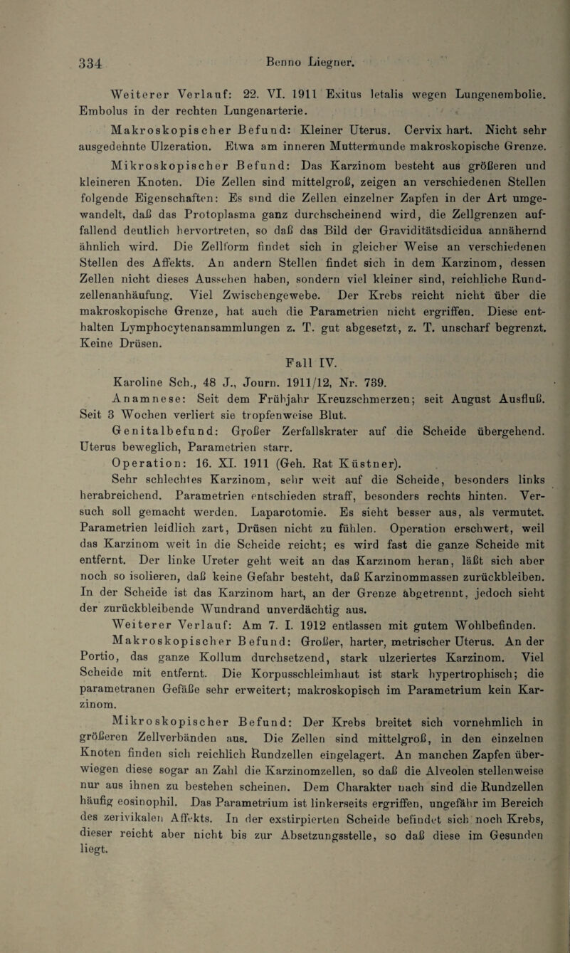 Weiterer Verlauf: 22. VI. 1911 Exitus letalis wegen Lungenembolie. Embolus in der rechten Lungenarterie. Makroskopischer Befund: Kleiner Uterus. Cervix hart. Nicht sehr ausgedehnte Ulzeration. Etwa am inneren Muttermunde makroskopische Grenze. Mikroskopischer Befund: Das Karzinom besteht aus größeren und kleineren Knoten. Die Zellen sind mittelgroß, zeigen an verschiedenen Stellen folgende Eigenschaften: Es sind die Zellen einzelner Zapfen in der Art umge- wandelt, daß das Protoplasma ganz durchscheinend wird, die Zellgrenzen auf¬ fallend deutlich hervortreten, so daß das Bild der Graviditätsdicidua annähernd ähnlich wird. Die Zellform findet sich in gleicher Weise an verschiedenen Stellen des Affekts. An andern Stellen findet sich in dem Karzinom, dessen Zellen nicht dieses Aussehen haben, sondern viel kleiner sind, reichliche Rund¬ zellenanhäufung. Viel Zwischengewebe. Der Krebs reicht nicht über die makroskopische Grenze, hat auch die Parametrien nicht ergriffen. Diese ent¬ halten Lymphocytenansammlungen z. T. gut abgesetzt, z. T. unscharf begrenzt. Keine Drüsen. Fall IV. Karoline Sch., 48 J., Journ. 1911/12, Nr. 739. Anamnese: Seit dem Frühjahr Kreuzschmerzen; seit August Ausfluß. Seit 3 Wochen verliert sie tropfenweise Blut. Genitalbefund: Großer Zerfallskrater auf die Scheide übergehend. Uterus beweglich, Parametrien starr. Operation: 16. XI. 1911 (Geh. Rat Küstner). Sehr schlechtes Karzinom, sehr weit auf die Scheide, besonders links herabreichend. Parametrien entschieden straff, besonders rechts hinten. Ver¬ such soll gemacht werden. Laparotomie. Es sieht besser aus, als vermutet. Parametrien leidlich zart, Drüsen nicht zu fühlen. Operation erschwert, weil das Karzinom weit in die Scheide reicht; es wird fast die ganze Scheide mit entfernt. Der linke Ureter geht weit an das Karzinom heran, läßt sich aber noch so isolieren, daß keine Gefahr besteht, daß Karzinommassen Zurückbleiben. In der Scheide ist das Karzinom hart, an der Grenze abgetrennt, jedoch sieht der zurückbleibende Wundrand unverdächtig aus. Weiterer Verlauf: Am 7. I. 1912 entlassen mit gutem Wohlbefinden. Makroskopischer Befund: Großer, harter, metrischer Uterus. Ander Portio, das ganze Kollum durchsetzend, stark ulzeriertes Karzinom. Viel Scheide mit entfernt. Die Korpusschleimhaut ist stark hypertrophisch; die parametranen Gefäße sehr erweitert; makroskopisch im Parametrium kein Kar¬ zinom. Mikroskopischer Befund: Der Krebs breitet sich vornehmlich in größeren Zellverbänden aus. Die Zellen sind mittelgroß, in den einzelnen Knoten finden sich reichlich Rundzellen eingelagert. An manchen Zapfen über¬ wiegen diese sogar an Zahl die Karzinomzellen, so daß die Alveolen stellenweise nur aus ihnen zu bestehen scheinen. Dem Charakter nach sind die Rundzellen häufig eosinophil. Das Parametrium ist linkerseits ergriffen, ungefähr im Bereich des zerivikalen Affekts. In der exstirpierten Scheide befindet sich noch Krebs, dieser reicht aber nicht bis zur Absetzungsstelle, so daß diese im Gesunden liegt.