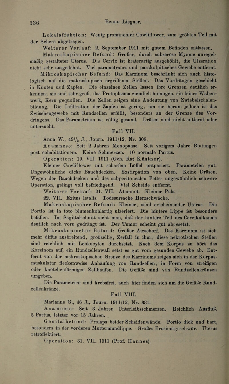 Lokalaffektion: Wenig prominenter Cowliflower, zum größten Teil mit der Schere abgetragen. Weiterer Verlauf: 2. September 1911 mit gutem Befinden entlassen. Makroskopischer Befund: Großer, durch subseröse Myome unregel¬ mäßig gestalteter Uterus. Die Cervix ist kraterartig ausgehöhlt, die Ulzeration nicht sehr ausgedehnt. Viel parametranes und parakolpitisches Gewebe entfernt. Mikroskopischer Befund: Das Karzinom beschränkt sich auch histo¬ logisch auf die makroskopisch ergriffenen Stellen. Das Vordrängen geschieht in Kuoten und Zapfen. Die einzelnen Zellen lassen ihre Grenzen deutlich er¬ kennen; sie sind sehr groß, das Protoplasma ziemlich homogen, ein feines Waben¬ werk, Kern gequollen. Die Zellen zeigen eine Andeutung von Zwiebelschalen¬ bildung. Die Infiltration der Zapfen ist gering, um sie herum jedoch ist das Zwischengewebe mit Kundzellen erfüllt, besonders an der Grenze des Vor¬ dringens. Das Parametrium ist völlig gesund. Drüsen sind nicht entfernt oder untersucht. Fall VII. Anna W., 49^2 J-, Journ. 1911/12, Nr. 308. Anamnese: Seit 2 Jahren Menopause. Seit vorigem Jahre Blutungen post cohabitationem. Keine Schmerzen. 10 normale Partus. Operation: 19. VII. 1911 (Geh. Rat Küstner). Kleiner Cowliflower mit scharfem Löffel präpariert. Parametrien gut. Ungewöhnliche dicke Bauchdecken. Exstirpation von oben. Keine Drüsen. Wegen der Bauchdecken und des subperitonealen Fettes ungewöhnlich schwere Operation, gelingt voll befriedigend. Viel Scheide entfernt. Weiterer Verlauf: 21. VII. Atemnot. Kleiner Puls. 22. VII. Exitus letalis. Todesursache Herzschwäche. Makroskopischer Befund: Kleiner, senil erscheinender Uterus. Die Portio ist in toto blumenkohlartig ulzeriert. Die hintere Lippe ist besonders befallen. Im Sagittalschnitt sieht man, daß der hintere Teil des Cervikalkanals _ _ i deutlich nach vorn gedrängt ist. Der Tumor scheint gut abaesetzt. Mikroskopischer Befund: Großer Atzschorf. Das Karzinom ist sich mehr diffus ausbreitend, großzellig, Zerfall in ihm; diese nekrotischen Stellen sind reichlich mit Leukocyten durchsetzt. Nach dem Korpus zu hört das Karzinom auf, ein Rundzellenwall setzt es gut vom gesunden Gewebe ab. Ent¬ fernt von der makroskopischen Grenze des Karzinoms zeigen sich in der Korpus¬ muskulatur fleckenweise Anhäufung von Rundzellen, in Form von streifigen oder knötchenförmigen Zellhaufen. Die Gefäße sind \cn Rundzellenkränzen umgeben. Die Parametrien sind krebsfrei, auch hier finden sich um die Gefäße Rund¬ zellenkränze. Fall VIII. Marianne G., 46 J., Journ. 1911/12, Nr. 331. Anamnese: Seit 3 Jahren Unterleibsschmerzen. Reichlich Ausfluß. 5 Partus, letzter vor 15 Jahren. Genitalbefund: Prolaps beider Scheidenwände. Portio dick und hart, besonders in der vorderen Muttermundlippe. Großes Erosionsgeschwür. Uterus retroflektiert. Operation: 31. VII. 1911 (Prof. Hannes).