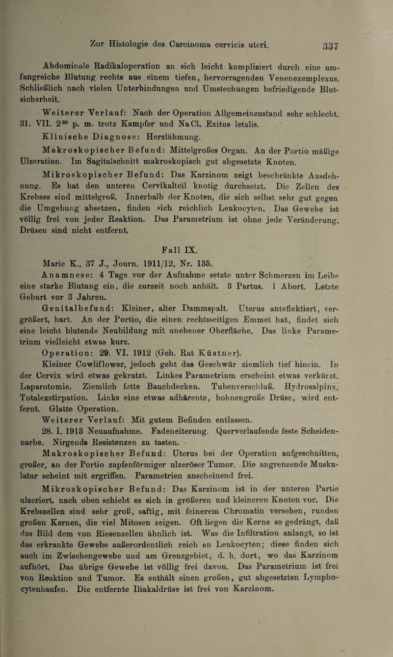 Abdominale Radikaloperation an sich leicht kompliziert durch eine um¬ fangreiche Blutung rechts aus einem tiefen, hervorragenden Venenexemplexus. Schließlich nach vielen Unterbindungen und Umstechungen befriedigende Blut¬ sicherheit. Weiterer Verlauf: Nach der Operation Allgemeinzustand sehr schlecht. 31. VII. 250 p. m. trotz Kampfer und Na CI. Exitus letalis. Klinische Diagnose: Herzlähmung. Makroskopischer Befund: Mittelgroßes Organ. An der Portio mäßige Ulzeration. Im Sagitalschnitt makroskopisch gut abgesetzte Knoten. Mikroskopischer Befund: Das Karzinom zeigt beschränkte Ausdeh¬ nung. Es hat den unteren Cervikalteil knotig durchsetzt. Die Zellen des Krebses sind mittelgroß. Innerhalb der Knoten, die sich selbst sehr gut gegen die Umgeburig absetzen, finden sich reichlich Leukocyten. Das Gewebe ist völlig frei von jeder Reaktion. Das Parametrium ist ohne jede Veränderung. Drüsen sind nicht entfernt. Fall IX. Marie K., 37 J., Journ. 1911/12, Nr. 135. Anamnese: 4 Tage vor der Aufnahme setzte unter Schmerzen im Leibe eine starke Blutung ein, die zurzeit noch anhält. 3 Partus. 1 Abort. Letzte Geburt vor 3 Jahren. Genitalbefund: Kleiner, alter Dammspalt. Uterus anteflektiert, ver¬ größert, hart. An der Portio, die einen rechtsseitigen Emmet hat, findet sich eine leicht blutende Neubildung mit unebener Oberfläche. Das linke Parame- trium vielleicht etwas kurz. Operation: 29. VI. 1912 (Geh. Rat Küstner). Kleiner Cowliflower, jedoch geht das Geschwür ziemlich tief hinein. In der Cervix wird etwas gekratzt. Linkes Parametrium erscheint etwas verkürzt. Laparotomie. Ziemlich fette Bauchdecken. Tubenverschluß. Hydrosalpinx. Totalexstirpation. Links eine etwas adhärente, bohnengroße Drüse, wird ent¬ fernt. Glatte Operation. Weiterer Verlauf: Mit gutem Befinden entlassen. 28. I. 1913 Neuaufnahme. Fadeneiterung. Querverlaufende feste Scheiden¬ narbe. Nirgends Resistenzen zu tasten. Makroskopischer Befund: Uterus bei der Operation aufgeschnitten, großer, an der Portio zapfenförmiger ulzeröser Tumor. Die angrenzende Musku¬ latur scheint mit ergriffen. Parametrien anscheinend frei. Mikroskopischer Befund: Das Karzinom ist in der unteren Partie ulzeriert, nach oben schiebt es sich in größeren und kleineren Knoten vor. Die Krebszellen sind sehr groß, saftig, mit feinerem Chromatin versehen, runden großen Kernen, die viel Mitosen zeigen. Oft liegen die Kerne so gedrängt, daß das Bild dem von Riesenzellen ähnlich ist. Was die Infiltration anlangt, so ist das erkrankte Gewebe außerordentlich reich an Leukocyten; diese finden sich auch im Zwischengewebe und am Grenzgebiet, d. h. dort, wo das Karzinom aufhört. Das übrige Gewebe ist völlig frei davon. Das Parametrium ist frei von Reaktion und Tumor. Es enthält einen großen, gut abgesetzten Lympho- cytenhaufen. Die entfernte Iliakaldrüse ist frei von Karzinom.