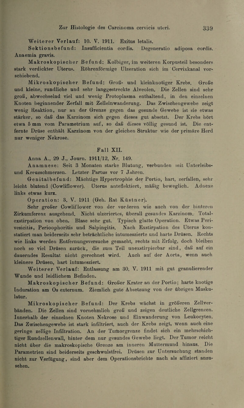 Weiterer Verlauf: 10. V. 1911. Exitus letalis. Sektionsbefund: Insufficientia cordis. Degeneratio adiposa cordis. Anaemia gravis. Makroskopischer Befund: Kolbiger, im weiteren Korpusteil besonders stark verdickter Uterus. Röhrenförmige Ulzeration sich im Cervixkanal vor¬ schiebend. Mikroskopischer Befund: Groß- und kleinknotiger Krebs. Große und kleine, rundliche und sehr langgestreckte Alveolen. Die Zellen sind sehr groß, abwechselnd viel und wenig Protoplasma enthaltend, in den einzelnen Knoten beginnender Zerfall mit Zelleinwanderung. Das Zwischengewebe zeigt wenig Reaktion, nur an der Grenze gegen das gesunde Gewebe ist sie etwas stärker, so daß das Karzinom sich gegen dieses gut absetzt. Der Krebs hört etwa 5 mm vom Parametrium auf, so daß dieses völlig gesund ist. Die ent¬ fernte Drüse enthält Karzinom von der gleichen Struktur wie der primäre Herd nur weniger Nekrose. Fall XII. Anna A., 29 J., Journ. 1911/12, Nr. 149. Anamnese: Seit 3 Monaten starke Blutung, verbunden mit Unterleibs¬ und Kreuzschmerzen. Letzter Partus vor 7 Jahren. Genitalbefund: Mächtige Hypertrophie der Portio, hart, zerfallen, sehr leicht blutend (Cowliflower). Uterus anteflektiert, mäßig beweglich. Adnexe links etwas kurz. Operation: 3. V. 1911 (Geh. Rat Küstner). Sehr großer Cowliflower von der vorderen wie auch von der- hinteren Zirkumferenz ausgehend. Nicht ulzeriertes, überall gesundes Karzinom. Total¬ exstirpation von oben. Blase sehr gut. Typisch glatte Operation. Etwas Peri- vesicitis, Perioophoritis und Salpingitis. Nach Exstirpation des Uterus kon¬ statiert man beiderseits sehr beträchtliche intumeszierte und harte Drüsen. Rechts wie links werden Entfernungsversuche gemacht, rechts mit Erfolg, doch bleiben noch so viel Drüsen zurück, die zum Teil unexstirpierbar sind, daß auf ein dauerndes Resultat nicht gerechnet wird. Auch auf der Aorta, wenn auch kleinere Drüsen, hart intumesziert. Weiterer Verlauf: Entlassung am 30. V. 1911 mit gut granulierender Wunde und leidlichem Befinden. Makroskopischer Befund: Großer Krater an der Portio; harte knotige Induration am Os externum. Ziemlich gute Absetzung von der übrigen Musku¬ latur. Mikroskopischer Befund: Der Krebs wächst in größeren Zellver¬ bänden. Die Zellen sind vornehmlich groß und zeigen deutliche Zellgrenzen. Innerhalb der einzelnen Knoten Nekrose und Einwanderung von Leukocyten. Das Zwischengewebe ist stark infiltriert, auch der Krebs zeigt, wenn auch eine geringe zellige Infiltration. An der Tumorgrenze findet sich ein mehrschich¬ tiger Rundzellenwall, hinter dem nur gesundes Gewebe liegt. Der Tumor reicht nicht über die makroskopische Grenze am inneren Muttermund hinaus. Die Parametrien sind beiderseits geschwulstfrei. Drüsen zur Untersuchung standen nicht zur Verfügung, sind aber dem Operationsbrichte nach als affiziert anzu¬ sehen.