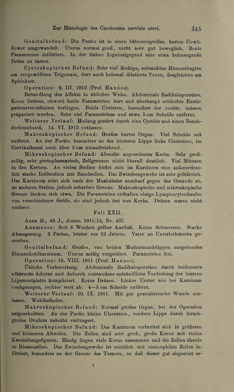 Genitalbefund: Die Portio ist in einen hühnereigroßen harten Cowli- flower umgewandelt. Uterus normal groß, nicht sehr gut beweglich. Beide Parametrien infiltriert. In der linken Inguinalgegend eine etwa bohnengroße Drüse zu tasten. Cystoskopischer Befund: Sehr viel fleckige, submuköse Hämorrhagien am vcrgewölbten Trigonum, dort auch kolossal dilatierte Venen, desgleichen am Sphinkter. Operation: 9. III. 1912 (Prof. Hannes). Behandlung des Affekts in üblicher Weise. Abdominale Radikaloperation. Keine Drüsen, obwohl beide Parametrien hart und überhaupt schlechte Exstir¬ pationsverhältnisse vorliegeu. Beide Ureteren, besonders der rechte, müssen präpariert werden. Sehr viel Parametrium und etwa 5 cm Scheide entfernt. Weiterer Verlauf: Heilung gestört durch eine Cystitis und einen Bauch¬ deckenabszeß. 14. VI. 1912 entlassen. Makroskopischer Befund: Großes hartes Organ. Viel Scheide mit entfernt. An der Portio, besonders an der hinteren Lippe links Ulzeration, im Cervikalkanal noch über 2 cm hinaufreichend. Mikroskopischer Befund: Alveolär angeordneter Krebs. Sehr groß¬ zellig, sehr protoplasmarisch, Zollgrenzen nicht überall deutlich. Viel Mitosen in den Kernen. An vielen Stellen findet sich im Karzinom eine außerordent¬ lich starke Infiltration mit Rundzellen. Das Zwischengewebe ist sehr gefäßreich. Das Karzinom setzt sich nach der Muskulatur unscharf gegen das Gesunde ab, an anderen Stellen jedoch schärfere Grenze. Makroskopische und mikroskopische Grenze decken sich etwa. Die Parametrien enthalten einige Lymphocytenhaufen von verschiedener Größe, sie sind jedoch frei von Krebs. Drüsen waren nicht entfernt. Fall XXII. Anna H., 43 J., Journ. 1911/12, Nr. 437. Anamnese: Seit 8 Wochen gelber Ausfluß. Keine Schmerzen. Starke Abmagerung. 3 Partus, letzter vor 12 Jahren. Vater an Unterleibskrebs ge¬ storben. Genitalbefund: Großes, von beiden Muttermundslippen ausgehendes Blumenkohlkarzinom. Uterus mäßig vergrößert. Parametrien frei. Operation: 19. VIII. 1911 (Prof. Hannes). Übliche Vorbereitung. Abdominale Radikaloperation durch beiderseits adhärente Adnexe und dadurch entstandene entzündliche Verdickung der hintern Ligamentplatte kompliziert. Keine Drüsen. Linker Ureter wie bei Karzinom hochgezogen, rechter weit ab. 4—5 cm Scheide entfernt. Weiterer Verlauf: 10. IX. 1911. Mit gut granulierender Wunde ent¬ lassen. Wohlbefinden. Makroskopischer Befund: Normal großes Organ, bei der Operation auigeschnitten. An der Portio kleine Ulzeration, vordere Lippe durch kirsch¬ großes Ovulum nabothi verlängert. Mikroskopischer Befund: Das Karzinom verbreitet sich in größeren und kleineren Alveolen. Die Zellen sind sehr groß, große Kerne mit vielen Kernteilungsfiguren. Häufig liegen viele Kerne zusammen und die Zellen ähneln so Riesenzellen. Das Zwischengewebe ist reichlich mit eosinophilen Zellen in¬ filtriert, besonders an der Grenze des Tumors, so daß dieser gut abgesetzt er- »